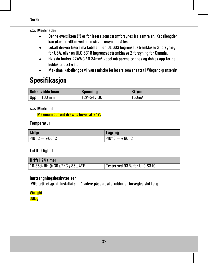 Merknader•Denne oversikten (*) er for lesere som strømforsynes fra sentralen. Kabellengdenkan økes til 500m ved egen strømforsyning på leser.•Lokalt drevne lesere må kobles til en UL 603 begrenset strømklasse 2 forsyningfor USA, eller en ULC S318 begrenset strømklasse 2 forsyning for Canada.•Hvis du bruker 22AWG / 0.34mm² kabel må parene tvinnes og dobles opp for dekobles til utstyret.•Maksimal kabellengde vil være mindre for lesere som er satt til Wiegand grensenitt.SpesifikasjonStrømSpenningRekkevidde leser150mA12V–24V DCOpp til 100 mmMerknadMaximum current draw is lower at 24V.TemperaturLagringMiljø-40°C — +66°C-40°C — +66°CLuftfuktighetDrift i 24 timerTestet ved 93 % for ULC S319.10-85% RH @ 30±2°C / 85±4°FInntrengningsbeskyttelsenIP65 tetthetsgrad. Installatør må videre påse at alle koblinger forsegles skikkelig.Weight300g32Norsk