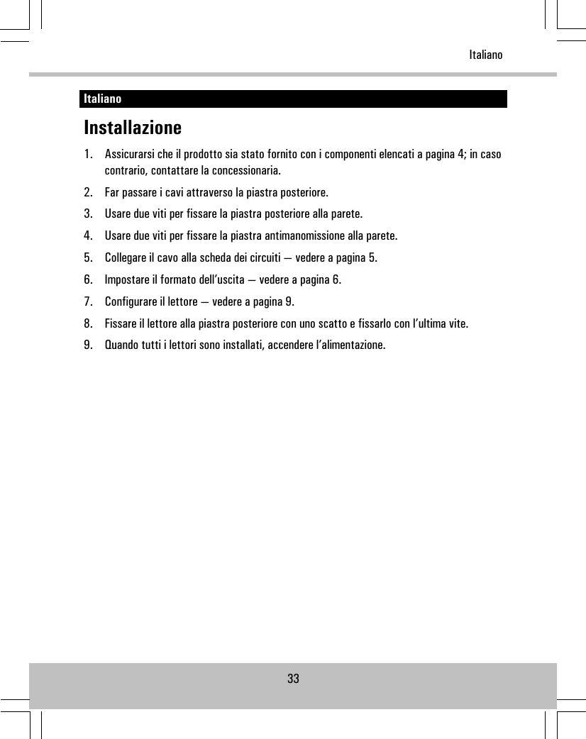 ItalianoInstallazione1. Assicurarsi che il prodotto sia stato fornito con i componenti elencati a pagina 4; in casocontrario, contattare la concessionaria.2. Far passare i cavi attraverso la piastra posteriore.3. Usare due viti per fissare la piastra posteriore alla parete.4. Usare due viti per fissare la piastra antimanomissione alla parete.5. Collegare il cavo alla scheda dei circuiti — vedere a pagina 5.6. Impostare il formato dell’uscita — vedere a pagina 6.7. Configurare il lettore — vedere a pagina 9.8. Fissare il lettore alla piastra posteriore con uno scatto e fissarlo con l’ultima vite.9. Quando tutti i lettori sono installati, accendere l’alimentazione.33Italiano