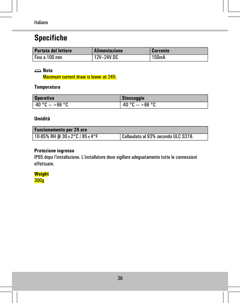 SpecificheCorrenteAlimentazionePortata del lettore150mA12V–24V DCFino a 100 mmNotaMaximum current draw is lower at 24V.TemperaturaStoccaggioOperativa-40 °C — +66 °C-40 °C — +66 °CUmiditàFunzionamento per 24 oreCollaudato al 93% secondo ULC S319.10-85% RH @ 30±2°C / 85±4°FProtezione ingressoIP65 dopo l’installazione. L’installatore deve sigillare adeguatamente tutte le connessionieffettuate.Weight300g36Italiano