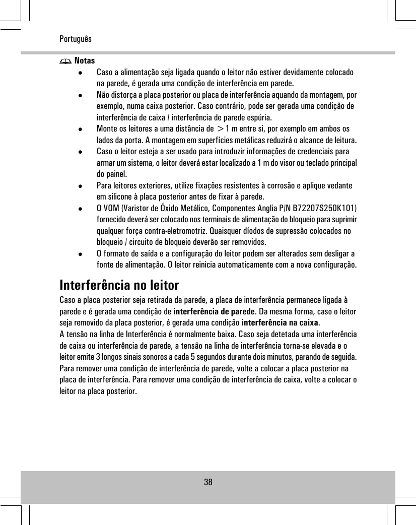 Notas•Caso a alimentação seja ligada quando o leitor não estiver devidamente colocadona parede, é gerada uma condição de interferência em parede.•Não distorça a placa posterior ou placa de interferência aquando da montagem, porexemplo, numa caixa posterior. Caso contrário, pode ser gerada uma condição deinterferência de caixa / interferência de parede espúria.•Monte os leitores a uma distância de &gt;1 m entre si, por exemplo em ambos oslados da porta. A montagem em superfícies metálicas reduzirá o alcance de leitura.•Caso o leitor esteja a ser usado para introduzir informações de credenciais paraarmar um sistema, o leitor deverá estar localizado a 1 m do visor ou teclado principaldo painel.•Para leitores exteriores, utilize fixações resistentes à corrosão e aplique vedanteem silicone à placa posterior antes de fixar à parede.•O VOM (Varistor de Óxido Metálico, Componentes Anglia P/N B72207S250K101)fornecido deverá ser colocado nos terminais de alimentação do bloqueio para suprimirqualquer força contra-eletromotriz. Quaisquer díodos de supressão colocados nobloqueio / circuito de bloqueio deverão ser removidos.•O formato de saída e a configuração do leitor podem ser alterados sem desligar afonte de alimentação. O leitor reinicia automaticamente com a nova configuração.Interferência no leitorCaso a placa posterior seja retirada da parede, a placa de interferência permanece ligada àparede e é gerada uma condição de interferência de parede. Da mesma forma, caso o leitorseja removido da placa posterior, é gerada uma condição interferência na caixa.A tensão na linha de Interferência é normalmente baixa. Caso seja detetada uma interferênciade caixa ou interferência de parede, a tensão na linha de interferência torna-se elevada e oleitor emite 3 longos sinais sonoros a cada 5 segundos durante dois minutos, parando de seguida.Para remover uma condição de interferência de parede, volte a colocar a placa posterior naplaca de interferência. Para remover uma condição de interferência de caixa, volte a colocar oleitor na placa posterior.38Português