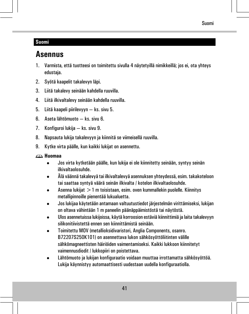 SuomiAsennus1. Varmista, että tuotteesi on toimitettu sivulla 4 näytetyillä nimikkeillä; jos ei, ota yhteysedustaja.2. Syötä kaapelit takalevyn läpi.3. Liitä takalevy seinään kahdella ruuvilla.4. Liitä ilkivaltalevy seinään kahdella ruuvilla.5. Liitä kaapeli piirilevyyn — ks. sivu 5.6. Aseta lähtömuoto — ks. sivu 6.7. Konfiguroi lukija — ks. sivu 9.8. Napsauta lukija takalevyyn ja kiinnitä se viimeisellä ruuvilla.9. Kytke virta päälle, kun kaikki lukijat on asennettu.Huomaa•Jos virta kytketään päälle, kun lukija ei ole kiinnitetty seinään, syntyy seinänilkivaltaolosuhde.•Älä väännä takalevyä tai ilkivaltalevyä asennuksen yhteydessä, esim. takakoteloontai saattaa syntyä väärä seinän ilkivalta / kotelon ilkivaltaolosuhde.•Asenna lukijat &gt;1 m toisistaan, esim. oven kummallekin puolelle. Kiinnitysmetallipinnoille pienentää lukualuetta.•Jos lukijaa käytetään antamaan valtuutustiedot järjestelmän virittämiseksi, lukijanon oltava vähintään 1 m paneelin päänäppäimistöstä tai näytöstä.•Ulos asennetuissa lukijoissa, käytä korroosion estäviä kiinnittimiä ja laita takalevyynsilikonitiivistettä ennen sen kiinnittämistä seinään.•Toimitettu MOV (metallioksidivaristori, Anglia Components, osanro.B72207S250K101) on asennettava lukon sähkösyöttöliitinten välillesähkömagneettisten häiriöiden vaimentamiseksi. Kaikki lukkoon kiinnitetytvaimennusdiodit / lukkopiiri on poistettava.•Lähtömuoto ja lukijan konfiguraatio voidaan muuttaa irrottamatta sähkösyöttöä.Lukija käynnistyy automaattisesti uudestaan uudella konfiguraatiolla.41Suomi