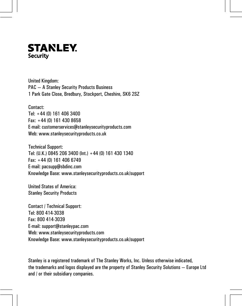 United Kingdom:PAC — A Stanley Security Products Business1 Park Gate Close, Bredbury, Stockport, Cheshire, SK6 2SZContact:Tel: +44 (0) 161 406 3400Fax: +44 (0) 161 430 8658E-mail: customerservices@stanleysecurityproducts.comWeb: www.stanleysecurityproducts.co.ukTechnical Support:Tel: (U.K.) 0845 206 3400 (Int.) +44 (0) 161 430 1340Fax: +44 (0) 161 406 6749E-mail: pacsupp@sbdinc.comKnowledge Base: www.stanleysecurityproducts.co.uk/supportUnited States of America:Stanley Security ProductsContact / Technical Support:Tel: 800 414-3038Fax: 800 414-3039E-mail: support@stanleypac.comWeb: www.stanleysecurityproducts.comKnowledge Base: www.stanleysecurityproducts.co.uk/supportStanley is a registered trademark of The Stanley Works, Inc. Unless otherwise indicated,the trademarks and logos displayed are the property of Stanley Security Solutions — Europe Ltdand / or their subsidiary companies.