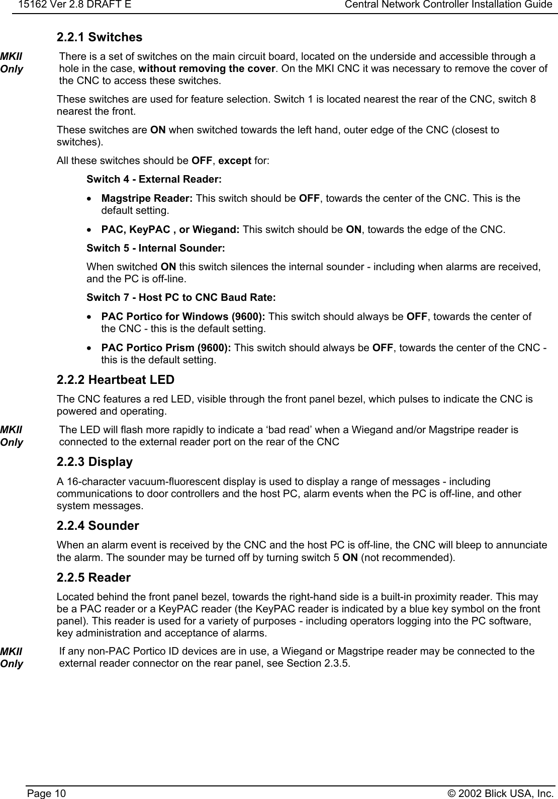 15162 Ver 2.8 DRAFT E Central Network Controller Installation GuidePage 10 © 2002 Blick USA, Inc.2.2.1 SwitchesMKIIOnlyThere is a set of switches on the main circuit board, located on the underside and accessible through ahole in the case, without removing the cover. On the MKI CNC it was necessary to remove the cover ofthe CNC to access these switches.These switches are used for feature selection. Switch 1 is located nearest the rear of the CNC, switch 8nearest the front.These switches are ON when switched towards the left hand, outer edge of the CNC (closest toswitches).All these switches should be OFF, except for:Switch 4 - External Reader:• Magstripe Reader: This switch should be OFF, towards the center of the CNC. This is thedefault setting.• PAC, KeyPAC , or Wiegand: This switch should be ON, towards the edge of the CNC.Switch 5 - Internal Sounder:When switched ON this switch silences the internal sounder - including when alarms are received,and the PC is off-line.Switch 7 - Host PC to CNC Baud Rate:• PAC Portico for Windows (9600): This switch should always be OFF, towards the center ofthe CNC - this is the default setting.• PAC Portico Prism (9600): This switch should always be OFF, towards the center of the CNC -this is the default setting.2.2.2 Heartbeat LEDThe CNC features a red LED, visible through the front panel bezel, which pulses to indicate the CNC ispowered and operating.MKIIOnlyThe LED will flash more rapidly to indicate a ‘bad read’ when a Wiegand and/or Magstripe reader isconnected to the external reader port on the rear of the CNC2.2.3 DisplayA 16-character vacuum-fluorescent display is used to display a range of messages - includingcommunications to door controllers and the host PC, alarm events when the PC is off-line, and othersystem messages.2.2.4 SounderWhen an alarm event is received by the CNC and the host PC is off-line, the CNC will bleep to annunciatethe alarm. The sounder may be turned off by turning switch 5 ON (not recommended).2.2.5 ReaderLocated behind the front panel bezel, towards the right-hand side is a built-in proximity reader. This maybe a PAC reader or a KeyPAC reader (the KeyPAC reader is indicated by a blue key symbol on the frontpanel). This reader is used for a variety of purposes - including operators logging into the PC software,key administration and acceptance of alarms.MKIIOnlyIf any non-PAC Portico ID devices are in use, a Wiegand or Magstripe reader may be connected to theexternal reader connector on the rear panel, see Section 2.3.5.