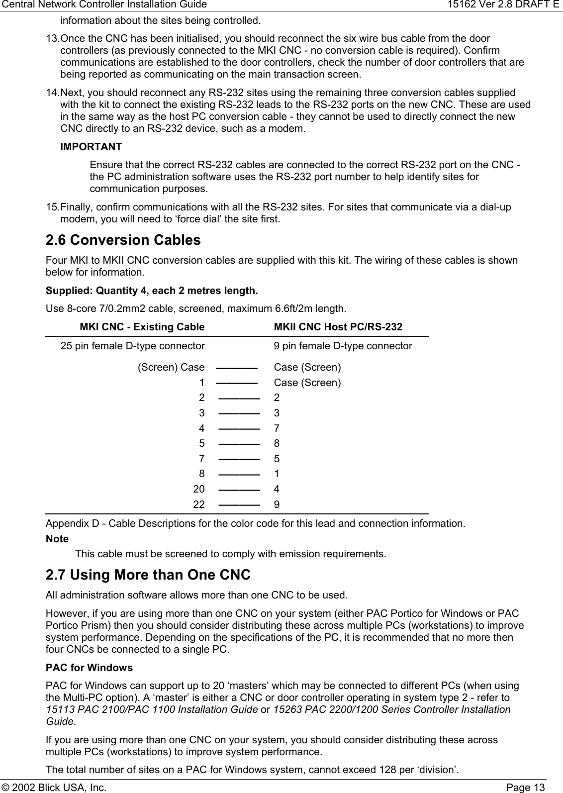 Central Network Controller Installation Guide 15162 Ver 2.8 DRAFT E© 2002 Blick USA, Inc. Page 13information about the sites being controlled.13. Once the CNC has been initialised, you should reconnect the six wire bus cable from the doorcontrollers (as previously connected to the MKI CNC - no conversion cable is required). Confirmcommunications are established to the door controllers, check the number of door controllers that arebeing reported as communicating on the main transaction screen.14. Next, you should reconnect any RS-232 sites using the remaining three conversion cables suppliedwith the kit to connect the existing RS-232 leads to the RS-232 ports on the new CNC. These are usedin the same way as the host PC conversion cable - they cannot be used to directly connect the newCNC directly to an RS-232 device, such as a modem.IMPORTANTEnsure that the correct RS-232 cables are connected to the correct RS-232 port on the CNC -the PC administration software uses the RS-232 port number to help identify sites forcommunication purposes.15. Finally, confirm communications with all the RS-232 sites. For sites that communicate via a dial-upmodem, you will need to ‘force dial’ the site first.2.6 Conversion CablesFour MKI to MKII CNC conversion cables are supplied with this kit. The wiring of these cables is shownbelow for information.Supplied: Quantity 4, each 2 metres length.Use 8-core 7/0.2mm2 cable, screened, maximum 6.6ft/2m length.MKI CNC - Existing Cable MKII CNC Host PC/RS-23225 pin female D-type connector 9 pin female D-type connector(Screen) Case ———— Case (Screen)1———— Case (Screen)2———— 23———— 34———— 75———— 87———— 58———— 120 ———— 422 ———— 9Appendix D - Cable Descriptions for the color code for this lead and connection information.NoteThis cable must be screened to comply with emission requirements.2.7 Using More than One CNCAll administration software allows more than one CNC to be used.However, if you are using more than one CNC on your system (either PAC Portico for Windows or PACPortico Prism) then you should consider distributing these across multiple PCs (workstations) to improvesystem performance. Depending on the specifications of the PC, it is recommended that no more thenfour CNCs be connected to a single PC.PAC for WindowsPAC for Windows can support up to 20 ‘masters’ which may be connected to different PCs (when usingthe Multi-PC option). A ‘master’ is either a CNC or door controller operating in system type 2 - refer to15113 PAC 2100/PAC 1100 Installation Guide or 15263 PAC 2200/1200 Series Controller InstallationGuide.If you are using more than one CNC on your system, you should consider distributing these acrossmultiple PCs (workstations) to improve system performance.The total number of sites on a PAC for Windows system, cannot exceed 128 per ‘division’.