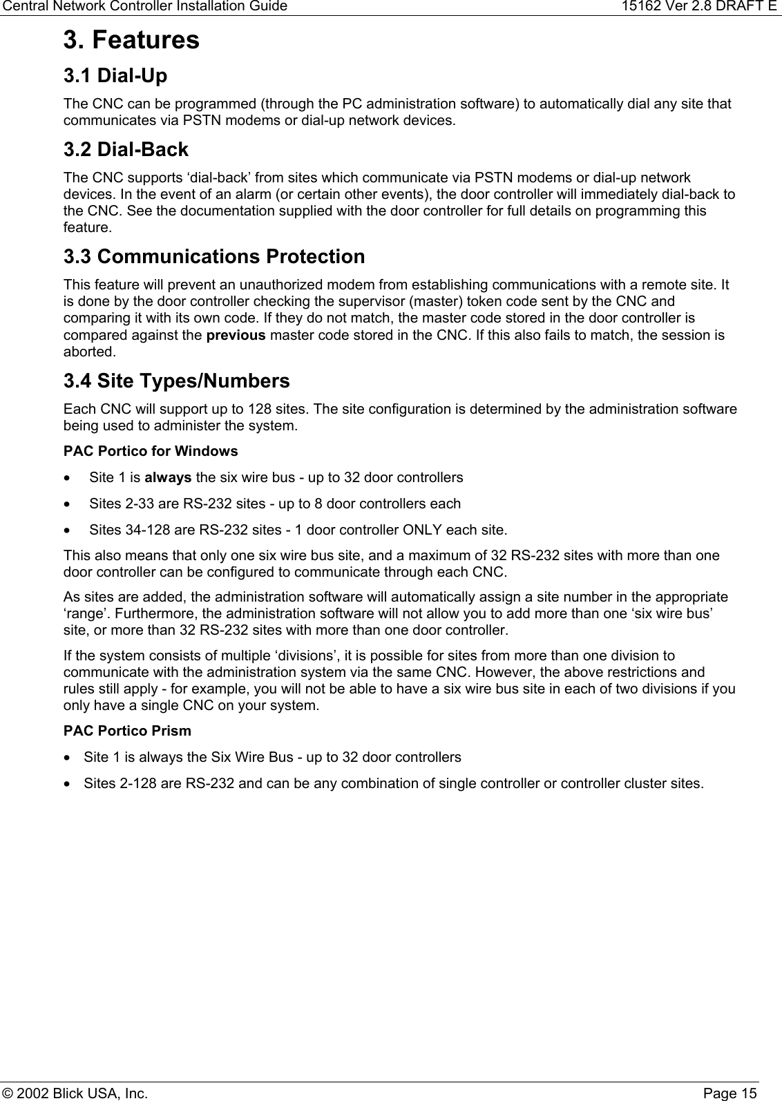 Central Network Controller Installation Guide 15162 Ver 2.8 DRAFT E© 2002 Blick USA, Inc. Page 153. Features3.1 Dial-UpThe CNC can be programmed (through the PC administration software) to automatically dial any site thatcommunicates via PSTN modems or dial-up network devices.3.2 Dial-BackThe CNC supports ‘dial-back’ from sites which communicate via PSTN modems or dial-up networkdevices. In the event of an alarm (or certain other events), the door controller will immediately dial-back tothe CNC. See the documentation supplied with the door controller for full details on programming thisfeature.3.3 Communications ProtectionThis feature will prevent an unauthorized modem from establishing communications with a remote site. Itis done by the door controller checking the supervisor (master) token code sent by the CNC andcomparing it with its own code. If they do not match, the master code stored in the door controller iscompared against the previous master code stored in the CNC. If this also fails to match, the session isaborted.3.4 Site Types/NumbersEach CNC will support up to 128 sites. The site configuration is determined by the administration softwarebeing used to administer the system.PAC Portico for Windows•  Site 1 is always the six wire bus - up to 32 door controllers•  Sites 2-33 are RS-232 sites - up to 8 door controllers each•  Sites 34-128 are RS-232 sites - 1 door controller ONLY each site.This also means that only one six wire bus site, and a maximum of 32 RS-232 sites with more than onedoor controller can be configured to communicate through each CNC.As sites are added, the administration software will automatically assign a site number in the appropriate‘range’. Furthermore, the administration software will not allow you to add more than one ‘six wire bus’site, or more than 32 RS-232 sites with more than one door controller.If the system consists of multiple ‘divisions’, it is possible for sites from more than one division tocommunicate with the administration system via the same CNC. However, the above restrictions andrules still apply - for example, you will not be able to have a six wire bus site in each of two divisions if youonly have a single CNC on your system.PAC Portico Prism•  Site 1 is always the Six Wire Bus - up to 32 door controllers•  Sites 2-128 are RS-232 and can be any combination of single controller or controller cluster sites.