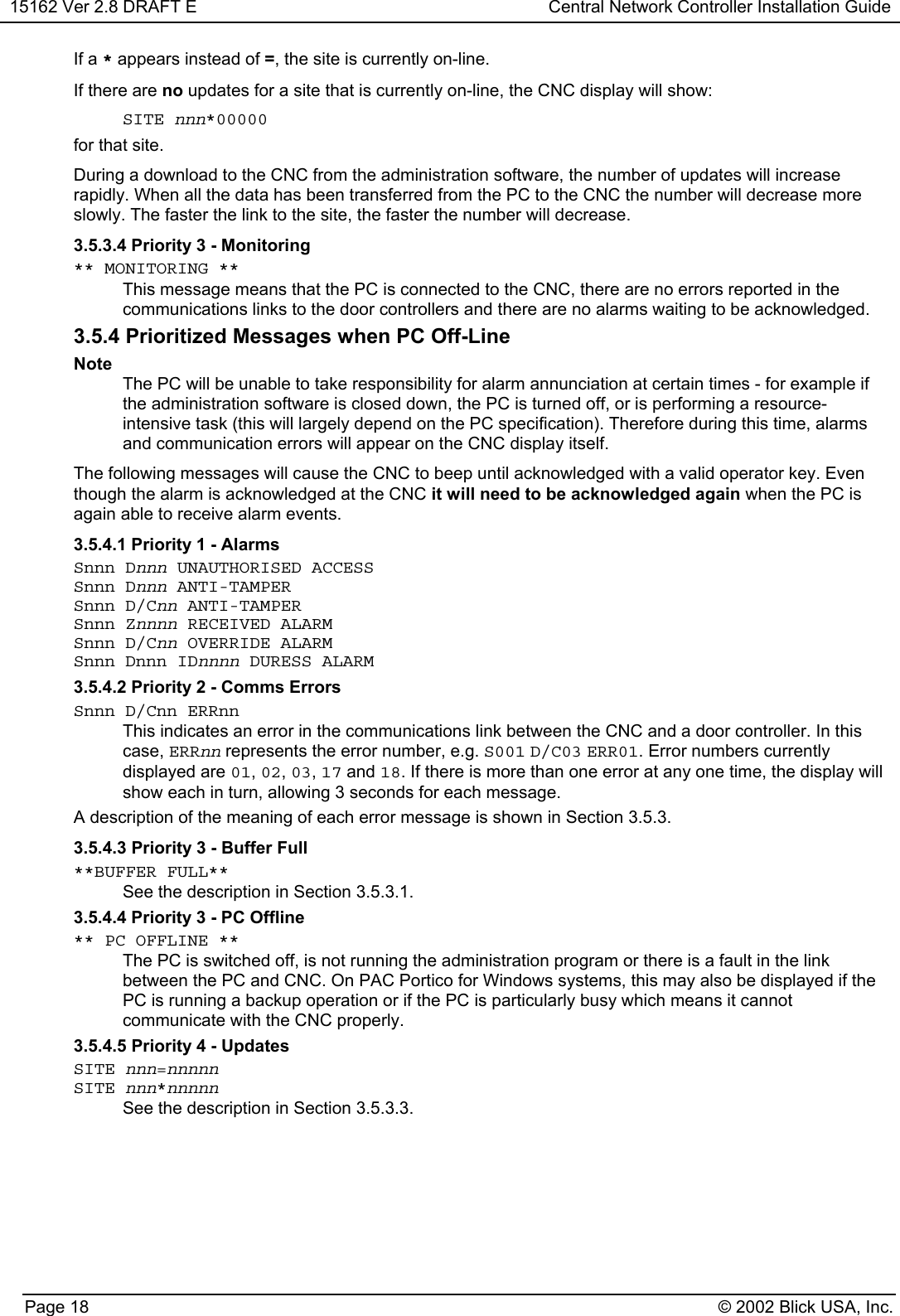 15162 Ver 2.8 DRAFT E Central Network Controller Installation GuidePage 18 © 2002 Blick USA, Inc.If a * appears instead of =, the site is currently on-line.If there are no updates for a site that is currently on-line, the CNC display will show: SITE nnn*00000 for that site.During a download to the CNC from the administration software, the number of updates will increaserapidly. When all the data has been transferred from the PC to the CNC the number will decrease moreslowly. The faster the link to the site, the faster the number will decrease.3.5.3.4 Priority 3 - Monitoring** MONITORING **This message means that the PC is connected to the CNC, there are no errors reported in thecommunications links to the door controllers and there are no alarms waiting to be acknowledged.3.5.4 Prioritized Messages when PC Off-LineNoteThe PC will be unable to take responsibility for alarm annunciation at certain times - for example ifthe administration software is closed down, the PC is turned off, or is performing a resource-intensive task (this will largely depend on the PC specification). Therefore during this time, alarmsand communication errors will appear on the CNC display itself.The following messages will cause the CNC to beep until acknowledged with a valid operator key. Eventhough the alarm is acknowledged at the CNC it will need to be acknowledged again when the PC isagain able to receive alarm events.3.5.4.1 Priority 1 - AlarmsSnnn Dnnn UNAUTHORISED ACCESSSnnn Dnnn ANTI-TAMPERSnnn D/Cnn ANTI-TAMPERSnnn Znnnn RECEIVED ALARMSnnn D/Cnn OVERRIDE ALARMSnnn Dnnn IDnnnn DURESS ALARM3.5.4.2 Priority 2 - Comms ErrorsSnnn D/Cnn ERRnnThis indicates an error in the communications link between the CNC and a door controller. In thiscase, ERRnn represents the error number, e.g. S001 D/C03 ERR01. Error numbers currentlydisplayed are 01, 02, 03, 17 and 18. If there is more than one error at any one time, the display willshow each in turn, allowing 3 seconds for each message.A description of the meaning of each error message is shown in Section 3.5.3.3.5.4.3 Priority 3 - Buffer Full**BUFFER FULL**See the description in Section 3.5.3.1.3.5.4.4 Priority 3 - PC Offline** PC OFFLINE **The PC is switched off, is not running the administration program or there is a fault in the linkbetween the PC and CNC. On PAC Portico for Windows systems, this may also be displayed if thePC is running a backup operation or if the PC is particularly busy which means it cannotcommunicate with the CNC properly.3.5.4.5 Priority 4 - UpdatesSITE nnn=nnnnnSITE nnn*nnnnnSee the description in Section 3.5.3.3.