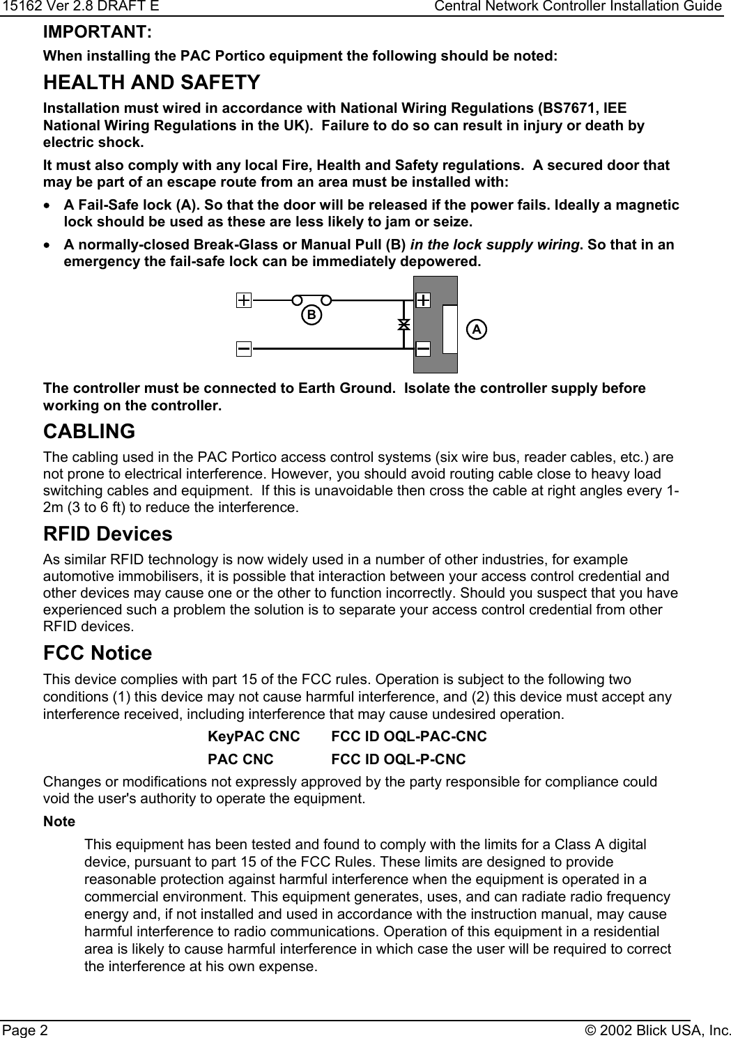 15162 Ver 2.8 DRAFT E Central Network Controller Installation GuidePage 2 © 2002 Blick USA, Inc.IMPORTANT:When installing the PAC Portico equipment the following should be noted:HEALTH AND SAFETYInstallation must wired in accordance with National Wiring Regulations (BS7671, IEENational Wiring Regulations in the UK).  Failure to do so can result in injury or death byelectric shock.It must also comply with any local Fire, Health and Safety regulations.  A secured door thatmay be part of an escape route from an area must be installed with:•A Fail-Safe lock (A). So that the door will be released if the power fails. Ideally a magneticlock should be used as these are less likely to jam or seize.•A normally-closed Break-Glass or Manual Pull (B) in the lock supply wiring. So that in anemergency the fail-safe lock can be immediately depowered.BAThe controller must be connected to Earth Ground.  Isolate the controller supply beforeworking on the controller.CABLINGThe cabling used in the PAC Portico access control systems (six wire bus, reader cables, etc.) arenot prone to electrical interference. However, you should avoid routing cable close to heavy loadswitching cables and equipment.  If this is unavoidable then cross the cable at right angles every 1-2m (3 to 6 ft) to reduce the interference.RFID DevicesAs similar RFID technology is now widely used in a number of other industries, for exampleautomotive immobilisers, it is possible that interaction between your access control credential andother devices may cause one or the other to function incorrectly. Should you suspect that you haveexperienced such a problem the solution is to separate your access control credential from otherRFID devices.FCC NoticeThis device complies with part 15 of the FCC rules. Operation is subject to the following twoconditions (1) this device may not cause harmful interference, and (2) this device must accept anyinterference received, including interference that may cause undesired operation.KeyPAC CNC FCC ID OQL-PAC-CNCPAC CNC FCC ID OQL-P-CNCChanges or modifications not expressly approved by the party responsible for compliance couldvoid the user&apos;s authority to operate the equipment.NoteThis equipment has been tested and found to comply with the limits for a Class A digitaldevice, pursuant to part 15 of the FCC Rules. These limits are designed to providereasonable protection against harmful interference when the equipment is operated in acommercial environment. This equipment generates, uses, and can radiate radio frequencyenergy and, if not installed and used in accordance with the instruction manual, may causeharmful interference to radio communications. Operation of this equipment in a residentialarea is likely to cause harmful interference in which case the user will be required to correctthe interference at his own expense.