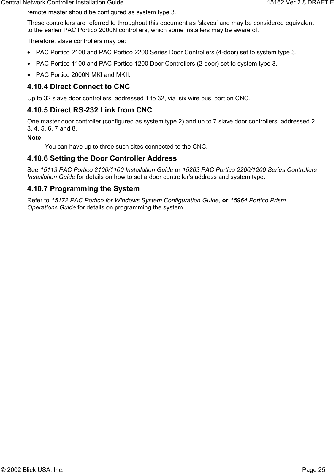 Central Network Controller Installation Guide 15162 Ver 2.8 DRAFT E© 2002 Blick USA, Inc. Page 25remote master should be configured as system type 3.These controllers are referred to throughout this document as ‘slaves’ and may be considered equivalentto the earlier PAC Portico 2000N controllers, which some installers may be aware of.Therefore, slave controllers may be:•  PAC Portico 2100 and PAC Portico 2200 Series Door Controllers (4-door) set to system type 3.•  PAC Portico 1100 and PAC Portico 1200 Door Controllers (2-door) set to system type 3.•  PAC Portico 2000N MKI and MKII.4.10.4 Direct Connect to CNCUp to 32 slave door controllers, addressed 1 to 32, via ‘six wire bus’ port on CNC.4.10.5 Direct RS-232 Link from CNCOne master door controller (configured as system type 2) and up to 7 slave door controllers, addressed 2,3, 4, 5, 6, 7 and 8.NoteYou can have up to three such sites connected to the CNC.4.10.6 Setting the Door Controller AddressSee 15113 PAC Portico 2100/1100 Installation Guide or 15263 PAC Portico 2200/1200 Series ControllersInstallation Guide for details on how to set a door controller&apos;s address and system type.4.10.7 Programming the SystemRefer to 15172 PAC Portico for Windows System Configuration Guide, or 15964 Portico PrismOperations Guide for details on programming the system.