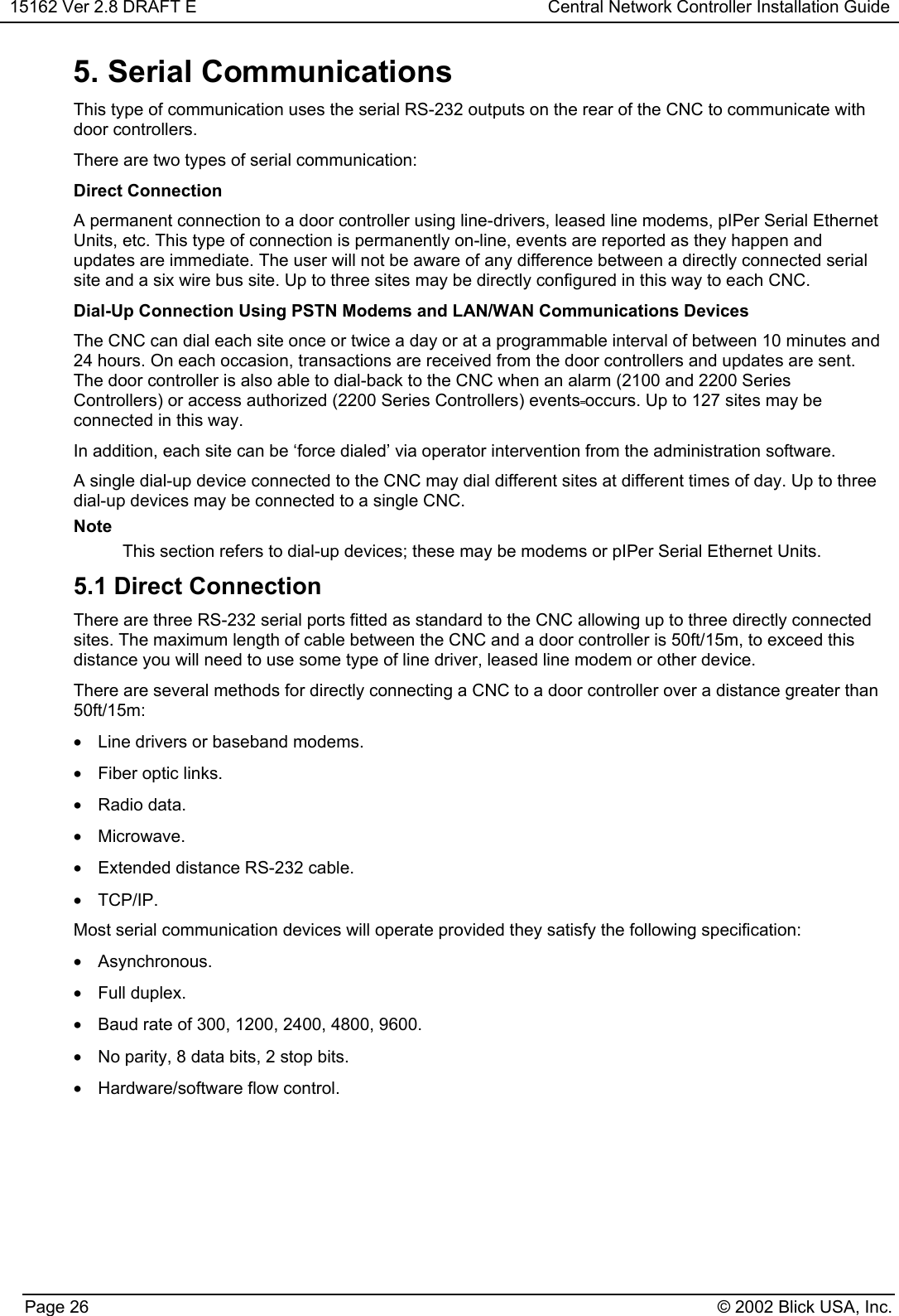 15162 Ver 2.8 DRAFT E Central Network Controller Installation GuidePage 26 © 2002 Blick USA, Inc.5. Serial CommunicationsThis type of communication uses the serial RS-232 outputs on the rear of the CNC to communicate withdoor controllers.There are two types of serial communication:Direct ConnectionA permanent connection to a door controller using line-drivers, leased line modems, pIPer Serial EthernetUnits, etc. This type of connection is permanently on-line, events are reported as they happen andupdates are immediate. The user will not be aware of any difference between a directly connected serialsite and a six wire bus site. Up to three sites may be directly configured in this way to each CNC.Dial-Up Connection Using PSTN Modems and LAN/WAN Communications DevicesThe CNC can dial each site once or twice a day or at a programmable interval of between 10 minutes and24 hours. On each occasion, transactions are received from the door controllers and updates are sent.The door controller is also able to dial-back to the CNC when an alarm (2100 and 2200 SeriesControllers) or access authorized (2200 Series Controllers) events occurs. Up to 127 sites may beconnected in this way.In addition, each site can be ‘force dialed’ via operator intervention from the administration software.A single dial-up device connected to the CNC may dial different sites at different times of day. Up to threedial-up devices may be connected to a single CNC.NoteThis section refers to dial-up devices; these may be modems or pIPer Serial Ethernet Units.5.1 Direct ConnectionThere are three RS-232 serial ports fitted as standard to the CNC allowing up to three directly connectedsites. The maximum length of cable between the CNC and a door controller is 50ft/15m, to exceed thisdistance you will need to use some type of line driver, leased line modem or other device.There are several methods for directly connecting a CNC to a door controller over a distance greater than50ft/15m:•  Line drivers or baseband modems.•  Fiber optic links.• Radio data.• Microwave.•  Extended distance RS-232 cable.• TCP/IP.Most serial communication devices will operate provided they satisfy the following specification:• Asynchronous.• Full duplex.•  Baud rate of 300, 1200, 2400, 4800, 9600.•  No parity, 8 data bits, 2 stop bits.•  Hardware/software flow control.