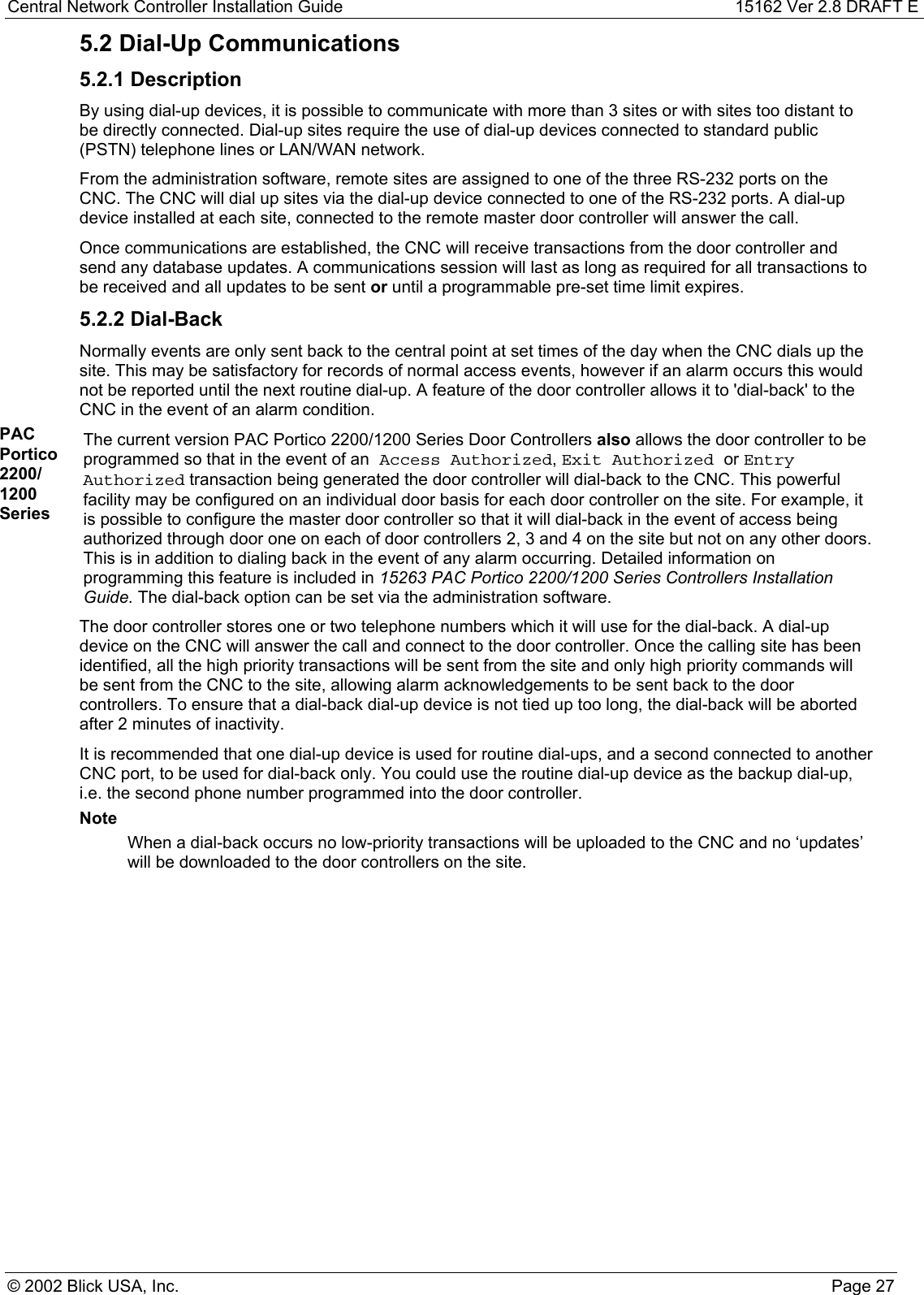 Central Network Controller Installation Guide 15162 Ver 2.8 DRAFT E© 2002 Blick USA, Inc. Page 275.2 Dial-Up Communications5.2.1 DescriptionBy using dial-up devices, it is possible to communicate with more than 3 sites or with sites too distant tobe directly connected. Dial-up sites require the use of dial-up devices connected to standard public(PSTN) telephone lines or LAN/WAN network.From the administration software, remote sites are assigned to one of the three RS-232 ports on theCNC. The CNC will dial up sites via the dial-up device connected to one of the RS-232 ports. A dial-updevice installed at each site, connected to the remote master door controller will answer the call.Once communications are established, the CNC will receive transactions from the door controller andsend any database updates. A communications session will last as long as required for all transactions tobe received and all updates to be sent or until a programmable pre-set time limit expires.5.2.2 Dial-BackNormally events are only sent back to the central point at set times of the day when the CNC dials up thesite. This may be satisfactory for records of normal access events, however if an alarm occurs this wouldnot be reported until the next routine dial-up. A feature of the door controller allows it to &apos;dial-back&apos; to theCNC in the event of an alarm condition.PACPortico2200/1200SeriesThe current version PAC Portico 2200/1200 Series Door Controllers also allows the door controller to beprogrammed so that in the event of an Access Authorized, Exit Authorized or EntryAuthorized transaction being generated the door controller will dial-back to the CNC. This powerfulfacility may be configured on an individual door basis for each door controller on the site. For example, itis possible to configure the master door controller so that it will dial-back in the event of access beingauthorized through door one on each of door controllers 2, 3 and 4 on the site but not on any other doors.This is in addition to dialing back in the event of any alarm occurring. Detailed information onprogramming this feature is included in 15263 PAC Portico 2200/1200 Series Controllers InstallationGuide. The dial-back option can be set via the administration software.The door controller stores one or two telephone numbers which it will use for the dial-back. A dial-updevice on the CNC will answer the call and connect to the door controller. Once the calling site has beenidentified, all the high priority transactions will be sent from the site and only high priority commands willbe sent from the CNC to the site, allowing alarm acknowledgements to be sent back to the doorcontrollers. To ensure that a dial-back dial-up device is not tied up too long, the dial-back will be abortedafter 2 minutes of inactivity.It is recommended that one dial-up device is used for routine dial-ups, and a second connected to anotherCNC port, to be used for dial-back only. You could use the routine dial-up device as the backup dial-up,i.e. the second phone number programmed into the door controller.NoteWhen a dial-back occurs no low-priority transactions will be uploaded to the CNC and no ‘updates’will be downloaded to the door controllers on the site.