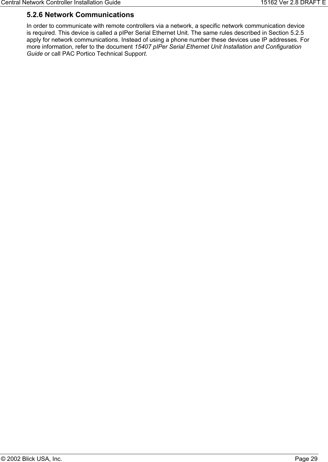 Central Network Controller Installation Guide 15162 Ver 2.8 DRAFT E© 2002 Blick USA, Inc. Page 295.2.6 Network CommunicationsIn order to communicate with remote controllers via a network, a specific network communication deviceis required. This device is called a pIPer Serial Ethernet Unit. The same rules described in Section 5.2.5apply for network communications. Instead of using a phone number these devices use IP addresses. Formore information, refer to the document 15407 pIPer Serial Ethernet Unit Installation and ConfigurationGuide or call PAC Portico Technical Support.