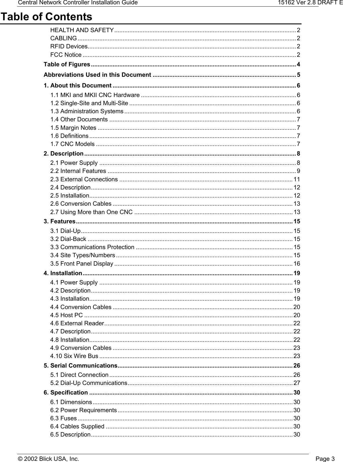 Central Network Controller Installation Guide 15162 Ver 2.8 DRAFT E© 2002 Blick USA, Inc. Page 3Table of ContentsHEALTH AND SAFETY............................................................................................................. 2CABLING ................................................................................................................................... 2RFID Devices............................................................................................................................. 2FCC Notice ................................................................................................................................ 2Table of Figures........................................................................................................................... 4Abbreviations Used in this Document ...................................................................................... 51. About this Document .............................................................................................................. 61.1 MKI and MKII CNC Hardware ............................................................................................. 61.2 Single-Site and Multi-Site .................................................................................................... 61.3 Administration Systems ....................................................................................................... 61.4 Other Documents ................................................................................................................ 71.5 Margin Notes ....................................................................................................................... 71.6 Definitions ............................................................................................................................ 71.7 CNC Models ........................................................................................................................ 72. Description ............................................................................................................................... 82.1 Power Supply ...................................................................................................................... 82.2 Internal Features ................................................................................................................. 92.3 External Connections ........................................................................................................112.4 Description......................................................................................................................... 122.5 Installation.......................................................................................................................... 122.6 Conversion Cables ............................................................................................................ 132.7 Using More than One CNC ............................................................................................... 133. Features.................................................................................................................................. 153.1 Dial-Up............................................................................................................................... 153.2 Dial-Back ........................................................................................................................... 153.3 Communications Protection .............................................................................................. 153.4 Site Types/Numbers ..........................................................................................................153.5 Front Panel Display ........................................................................................................... 164. Installation.............................................................................................................................. 194.1 Power Supply .................................................................................................................... 194.2 Description......................................................................................................................... 194.3 Installation.......................................................................................................................... 194.4 Conversion Cables ............................................................................................................ 204.5 Host PC ............................................................................................................................. 204.6 External Reader................................................................................................................. 224.7 Description......................................................................................................................... 224.8 Installation.......................................................................................................................... 224.9 Conversion Cables ............................................................................................................ 234.10 Six Wire Bus .................................................................................................................... 235. Serial Communications......................................................................................................... 265.1 Direct Connection .............................................................................................................. 265.2 Dial-Up Communications................................................................................................... 276. Specification .......................................................................................................................... 306.1 Dimensions........................................................................................................................ 306.2 Power Requirements ......................................................................................................... 306.3 Fuses ................................................................................................................................. 306.4 Cables Supplied ................................................................................................................ 306.5 Description......................................................................................................................... 30