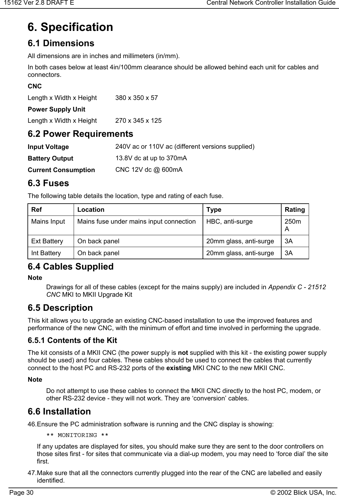 15162 Ver 2.8 DRAFT E Central Network Controller Installation GuidePage 30 © 2002 Blick USA, Inc.6. Specification6.1 DimensionsAll dimensions are in inches and millimeters (in/mm).In both cases below at least 4in/100mm clearance should be allowed behind each unit for cables andconnectors.CNCLength x Width x Height 380 x 350 x 57Power Supply UnitLength x Width x Height 270 x 345 x 1256.2 Power RequirementsInput Voltage 240V ac or 110V ac (different versions supplied)Battery Output 13.8V dc at up to 370mACurrent Consumption CNC 12V dc @ 600mA6.3 FusesThe following table details the location, type and rating of each fuse.Ref Location Type RatingMains Input Mains fuse under mains input connection HBC, anti-surge 250mAExt Battery On back panel 20mm glass, anti-surge 3AInt Battery On back panel 20mm glass, anti-surge 3A6.4 Cables SuppliedNoteDrawings for all of these cables (except for the mains supply) are included in Appendix C - 21512CNC MKI to MKII Upgrade Kit6.5 DescriptionThis kit allows you to upgrade an existing CNC-based installation to use the improved features andperformance of the new CNC, with the minimum of effort and time involved in performing the upgrade.6.5.1 Contents of the KitThe kit consists of a MKII CNC (the power supply is not supplied with this kit - the existing power supplyshould be used) and four cables. These cables should be used to connect the cables that currentlyconnect to the host PC and RS-232 ports of the existing MKI CNC to the new MKII CNC.NoteDo not attempt to use these cables to connect the MKII CNC directly to the host PC, modem, orother RS-232 device - they will not work. They are ‘conversion’ cables.6.6 Installation46. Ensure the PC administration software is running and the CNC display is showing: ** MONITORING **If any updates are displayed for sites, you should make sure they are sent to the door controllers onthose sites first - for sites that communicate via a dial-up modem, you may need to ‘force dial’ the sitefirst.47. Make sure that all the connectors currently plugged into the rear of the CNC are labelled and easilyidentified.