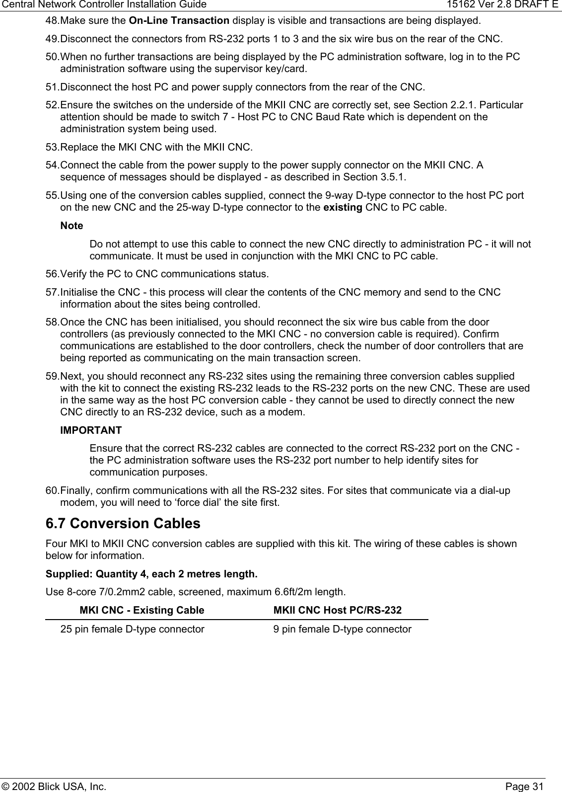 Central Network Controller Installation Guide 15162 Ver 2.8 DRAFT E© 2002 Blick USA, Inc. Page 3148. Make sure the On-Line Transaction display is visible and transactions are being displayed.49. Disconnect the connectors from RS-232 ports 1 to 3 and the six wire bus on the rear of the CNC.50. When no further transactions are being displayed by the PC administration software, log in to the PCadministration software using the supervisor key/card.51. Disconnect the host PC and power supply connectors from the rear of the CNC.52. Ensure the switches on the underside of the MKII CNC are correctly set, see Section 2.2.1. Particularattention should be made to switch 7 - Host PC to CNC Baud Rate which is dependent on theadministration system being used.53. Replace the MKI CNC with the MKII CNC.54. Connect the cable from the power supply to the power supply connector on the MKII CNC. Asequence of messages should be displayed - as described in Section 3.5.1.55. Using one of the conversion cables supplied, connect the 9-way D-type connector to the host PC porton the new CNC and the 25-way D-type connector to the existing CNC to PC cable.NoteDo not attempt to use this cable to connect the new CNC directly to administration PC - it will notcommunicate. It must be used in conjunction with the MKI CNC to PC cable.56. Verify the PC to CNC communications status.57. Initialise the CNC - this process will clear the contents of the CNC memory and send to the CNCinformation about the sites being controlled.58. Once the CNC has been initialised, you should reconnect the six wire bus cable from the doorcontrollers (as previously connected to the MKI CNC - no conversion cable is required). Confirmcommunications are established to the door controllers, check the number of door controllers that arebeing reported as communicating on the main transaction screen.59. Next, you should reconnect any RS-232 sites using the remaining three conversion cables suppliedwith the kit to connect the existing RS-232 leads to the RS-232 ports on the new CNC. These are usedin the same way as the host PC conversion cable - they cannot be used to directly connect the newCNC directly to an RS-232 device, such as a modem.IMPORTANTEnsure that the correct RS-232 cables are connected to the correct RS-232 port on the CNC -the PC administration software uses the RS-232 port number to help identify sites forcommunication purposes.60. Finally, confirm communications with all the RS-232 sites. For sites that communicate via a dial-upmodem, you will need to ‘force dial’ the site first.6.7 Conversion CablesFour MKI to MKII CNC conversion cables are supplied with this kit. The wiring of these cables is shownbelow for information.Supplied: Quantity 4, each 2 metres length.Use 8-core 7/0.2mm2 cable, screened, maximum 6.6ft/2m length.MKI CNC - Existing Cable MKII CNC Host PC/RS-23225 pin female D-type connector 9 pin female D-type connector