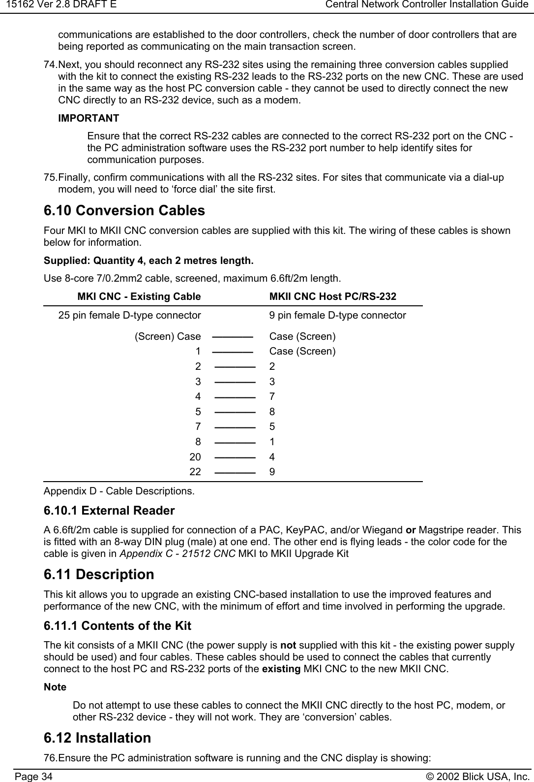 15162 Ver 2.8 DRAFT E Central Network Controller Installation GuidePage 34 © 2002 Blick USA, Inc.communications are established to the door controllers, check the number of door controllers that arebeing reported as communicating on the main transaction screen.74. Next, you should reconnect any RS-232 sites using the remaining three conversion cables suppliedwith the kit to connect the existing RS-232 leads to the RS-232 ports on the new CNC. These are usedin the same way as the host PC conversion cable - they cannot be used to directly connect the newCNC directly to an RS-232 device, such as a modem.IMPORTANTEnsure that the correct RS-232 cables are connected to the correct RS-232 port on the CNC -the PC administration software uses the RS-232 port number to help identify sites forcommunication purposes.75. Finally, confirm communications with all the RS-232 sites. For sites that communicate via a dial-upmodem, you will need to ‘force dial’ the site first.6.10 Conversion CablesFour MKI to MKII CNC conversion cables are supplied with this kit. The wiring of these cables is shownbelow for information.Supplied: Quantity 4, each 2 metres length.Use 8-core 7/0.2mm2 cable, screened, maximum 6.6ft/2m length.MKI CNC - Existing Cable MKII CNC Host PC/RS-23225 pin female D-type connector 9 pin female D-type connector(Screen) Case ———— Case (Screen)1———— Case (Screen)2———— 23———— 34———— 75———— 87———— 58———— 120 ———— 422 ———— 9Appendix D - Cable Descriptions.6.10.1 External ReaderA 6.6ft/2m cable is supplied for connection of a PAC, KeyPAC, and/or Wiegand or Magstripe reader. Thisis fitted with an 8-way DIN plug (male) at one end. The other end is flying leads - the color code for thecable is given in Appendix C - 21512 CNC MKI to MKII Upgrade Kit6.11 DescriptionThis kit allows you to upgrade an existing CNC-based installation to use the improved features andperformance of the new CNC, with the minimum of effort and time involved in performing the upgrade.6.11.1 Contents of the KitThe kit consists of a MKII CNC (the power supply is not supplied with this kit - the existing power supplyshould be used) and four cables. These cables should be used to connect the cables that currentlyconnect to the host PC and RS-232 ports of the existing MKI CNC to the new MKII CNC.NoteDo not attempt to use these cables to connect the MKII CNC directly to the host PC, modem, orother RS-232 device - they will not work. They are ‘conversion’ cables.6.12 Installation76. Ensure the PC administration software is running and the CNC display is showing: