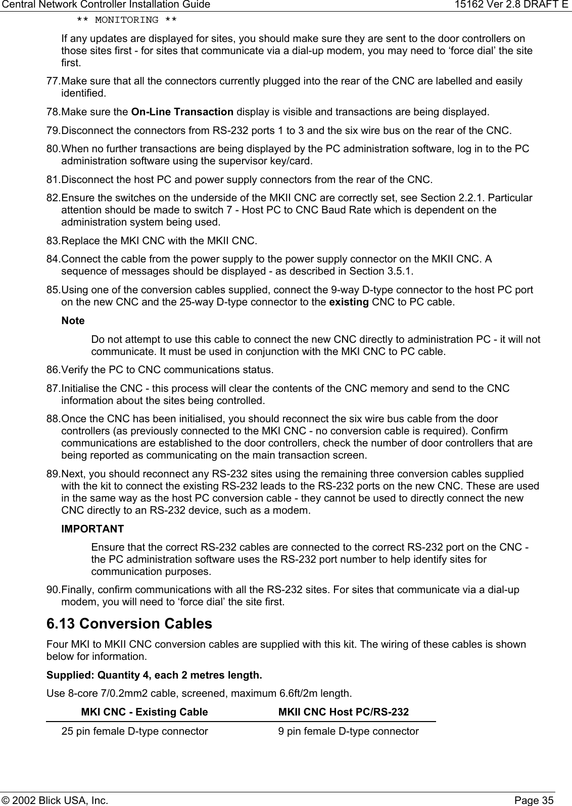 Central Network Controller Installation Guide 15162 Ver 2.8 DRAFT E© 2002 Blick USA, Inc. Page 35 ** MONITORING **If any updates are displayed for sites, you should make sure they are sent to the door controllers onthose sites first - for sites that communicate via a dial-up modem, you may need to ‘force dial’ the sitefirst.77. Make sure that all the connectors currently plugged into the rear of the CNC are labelled and easilyidentified.78. Make sure the On-Line Transaction display is visible and transactions are being displayed.79. Disconnect the connectors from RS-232 ports 1 to 3 and the six wire bus on the rear of the CNC.80. When no further transactions are being displayed by the PC administration software, log in to the PCadministration software using the supervisor key/card.81. Disconnect the host PC and power supply connectors from the rear of the CNC.82. Ensure the switches on the underside of the MKII CNC are correctly set, see Section 2.2.1. Particularattention should be made to switch 7 - Host PC to CNC Baud Rate which is dependent on theadministration system being used.83. Replace the MKI CNC with the MKII CNC.84. Connect the cable from the power supply to the power supply connector on the MKII CNC. Asequence of messages should be displayed - as described in Section 3.5.1.85. Using one of the conversion cables supplied, connect the 9-way D-type connector to the host PC porton the new CNC and the 25-way D-type connector to the existing CNC to PC cable.NoteDo not attempt to use this cable to connect the new CNC directly to administration PC - it will notcommunicate. It must be used in conjunction with the MKI CNC to PC cable.86. Verify the PC to CNC communications status.87. Initialise the CNC - this process will clear the contents of the CNC memory and send to the CNCinformation about the sites being controlled.88. Once the CNC has been initialised, you should reconnect the six wire bus cable from the doorcontrollers (as previously connected to the MKI CNC - no conversion cable is required). Confirmcommunications are established to the door controllers, check the number of door controllers that arebeing reported as communicating on the main transaction screen.89. Next, you should reconnect any RS-232 sites using the remaining three conversion cables suppliedwith the kit to connect the existing RS-232 leads to the RS-232 ports on the new CNC. These are usedin the same way as the host PC conversion cable - they cannot be used to directly connect the newCNC directly to an RS-232 device, such as a modem.IMPORTANTEnsure that the correct RS-232 cables are connected to the correct RS-232 port on the CNC -the PC administration software uses the RS-232 port number to help identify sites forcommunication purposes.90. Finally, confirm communications with all the RS-232 sites. For sites that communicate via a dial-upmodem, you will need to ‘force dial’ the site first.6.13 Conversion CablesFour MKI to MKII CNC conversion cables are supplied with this kit. The wiring of these cables is shownbelow for information.Supplied: Quantity 4, each 2 metres length.Use 8-core 7/0.2mm2 cable, screened, maximum 6.6ft/2m length.MKI CNC - Existing Cable MKII CNC Host PC/RS-23225 pin female D-type connector 9 pin female D-type connector