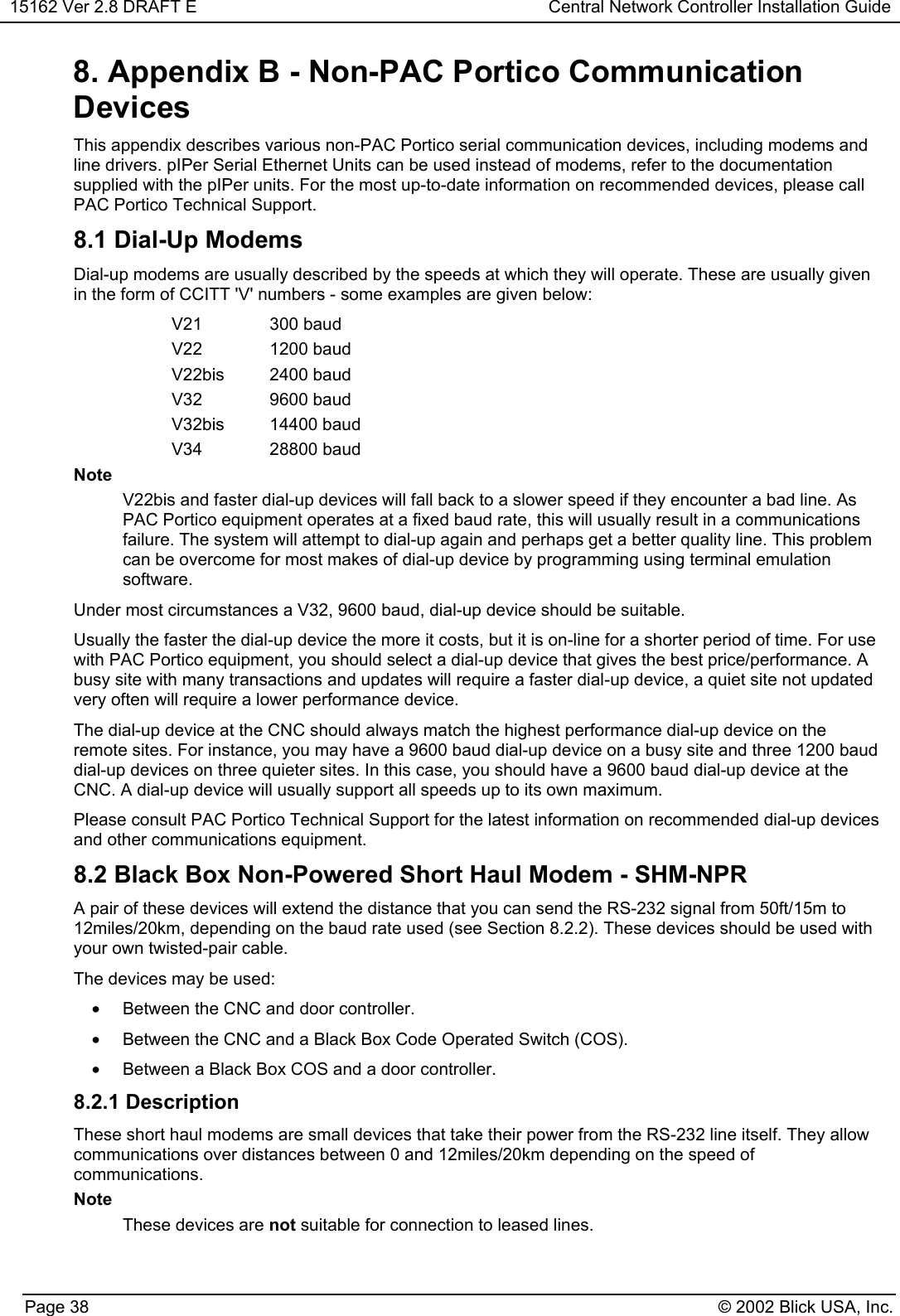 15162 Ver 2.8 DRAFT E Central Network Controller Installation GuidePage 38 © 2002 Blick USA, Inc.8. Appendix B - Non-PAC Portico CommunicationDevicesThis appendix describes various non-PAC Portico serial communication devices, including modems andline drivers. pIPer Serial Ethernet Units can be used instead of modems, refer to the documentationsupplied with the pIPer units. For the most up-to-date information on recommended devices, please callPAC Portico Technical Support.8.1 Dial-Up ModemsDial-up modems are usually described by the speeds at which they will operate. These are usually givenin the form of CCITT &apos;V&apos; numbers - some examples are given below:V21 300 baudV22 1200 baudV22bis 2400 baudV32 9600 baudV32bis 14400 baudV34 28800 baudNoteV22bis and faster dial-up devices will fall back to a slower speed if they encounter a bad line. AsPAC Portico equipment operates at a fixed baud rate, this will usually result in a communicationsfailure. The system will attempt to dial-up again and perhaps get a better quality line. This problemcan be overcome for most makes of dial-up device by programming using terminal emulationsoftware.Under most circumstances a V32, 9600 baud, dial-up device should be suitable.Usually the faster the dial-up device the more it costs, but it is on-line for a shorter period of time. For usewith PAC Portico equipment, you should select a dial-up device that gives the best price/performance. Abusy site with many transactions and updates will require a faster dial-up device, a quiet site not updatedvery often will require a lower performance device.The dial-up device at the CNC should always match the highest performance dial-up device on theremote sites. For instance, you may have a 9600 baud dial-up device on a busy site and three 1200 bauddial-up devices on three quieter sites. In this case, you should have a 9600 baud dial-up device at theCNC. A dial-up device will usually support all speeds up to its own maximum.Please consult PAC Portico Technical Support for the latest information on recommended dial-up devicesand other communications equipment.8.2 Black Box Non-Powered Short Haul Modem - SHM-NPRA pair of these devices will extend the distance that you can send the RS-232 signal from 50ft/15m to12miles/20km, depending on the baud rate used (see Section 8.2.2). These devices should be used withyour own twisted-pair cable.The devices may be used:•Between the CNC and door controller.•Between the CNC and a Black Box Code Operated Switch (COS).•Between a Black Box COS and a door controller.8.2.1 DescriptionThese short haul modems are small devices that take their power from the RS-232 line itself. They allowcommunications over distances between 0 and 12miles/20km depending on the speed ofcommunications.NoteThese devices are not suitable for connection to leased lines.