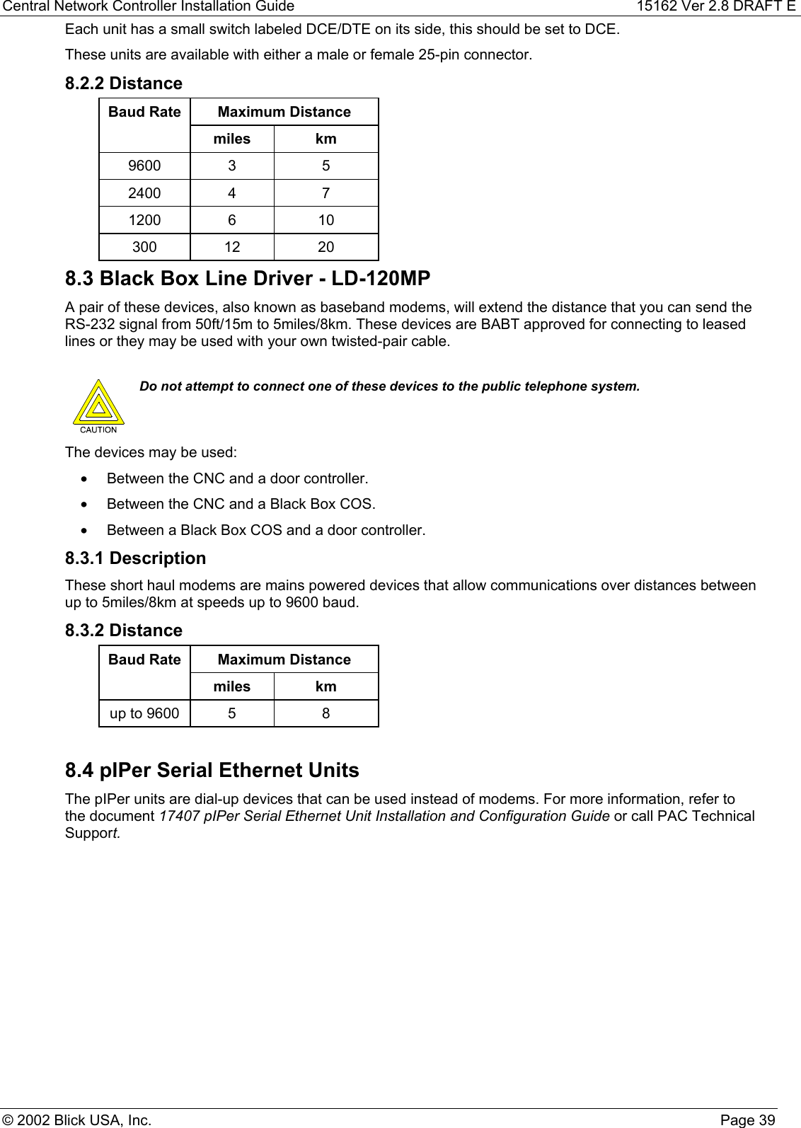 Central Network Controller Installation Guide 15162 Ver 2.8 DRAFT E© 2002 Blick USA, Inc. Page 39Each unit has a small switch labeled DCE/DTE on its side, this should be set to DCE.These units are available with either a male or female 25-pin connector.8.2.2 DistanceMaximum DistanceBaud Ratemiles km9600 3 52400 4 71200 6 10300 12 208.3 Black Box Line Driver - LD-120MPA pair of these devices, also known as baseband modems, will extend the distance that you can send theRS-232 signal from 50ft/15m to 5miles/8km. These devices are BABT approved for connecting to leasedlines or they may be used with your own twisted-pair cable. Do not attempt to connect one of these devices to the public telephone system.The devices may be used:•Between the CNC and a door controller.•Between the CNC and a Black Box COS.•Between a Black Box COS and a door controller.8.3.1 DescriptionThese short haul modems are mains powered devices that allow communications over distances betweenup to 5miles/8km at speeds up to 9600 baud.8.3.2 DistanceMaximum DistanceBaud Ratemiles kmup to 9600 5 88.4 pIPer Serial Ethernet UnitsThe pIPer units are dial-up devices that can be used instead of modems. For more information, refer tothe document 17407 pIPer Serial Ethernet Unit Installation and Configuration Guide or call PAC TechnicalSupport.