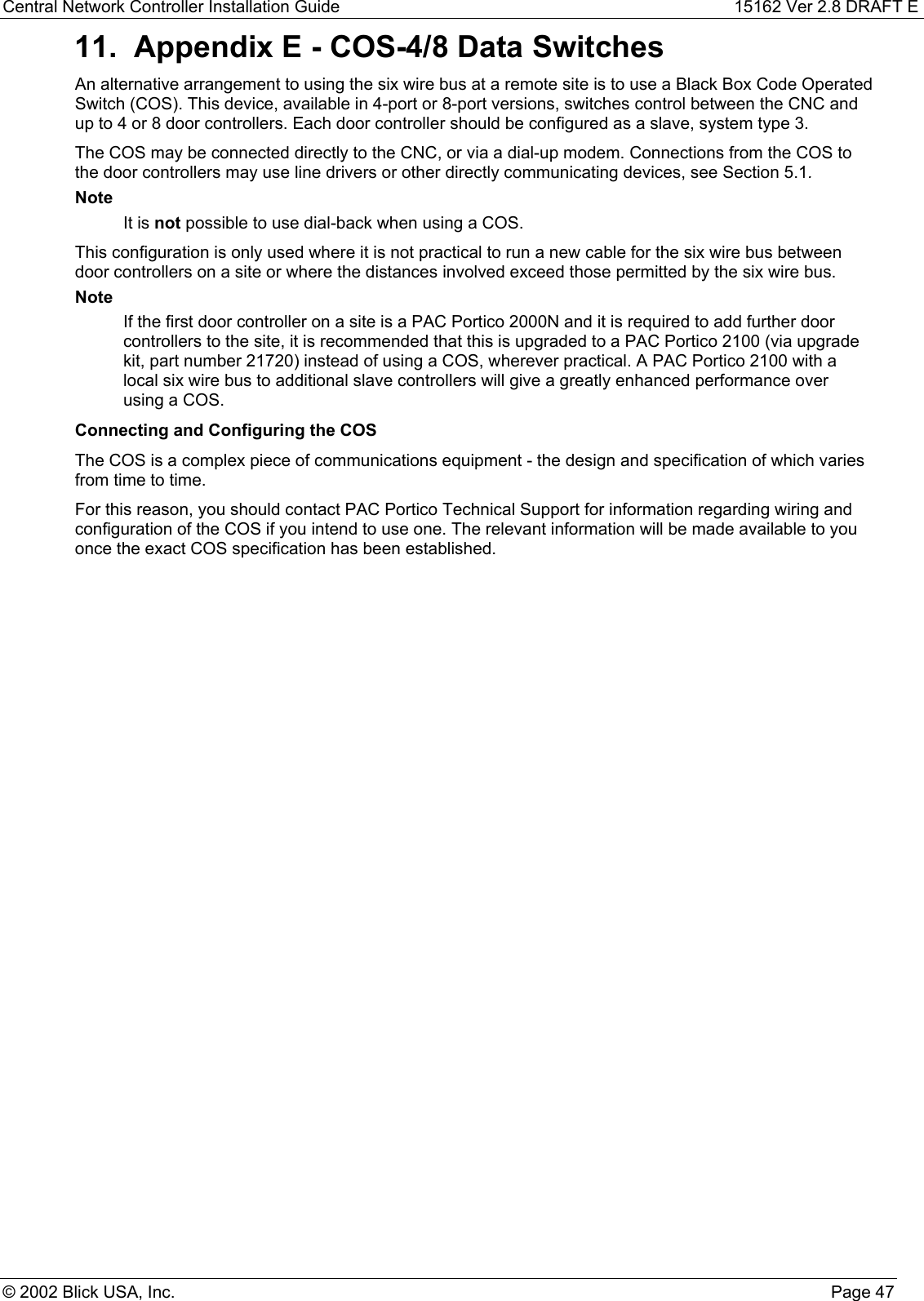 Central Network Controller Installation Guide 15162 Ver 2.8 DRAFT E© 2002 Blick USA, Inc. Page 4711.  Appendix E - COS-4/8 Data SwitchesAn alternative arrangement to using the six wire bus at a remote site is to use a Black Box Code OperatedSwitch (COS). This device, available in 4-port or 8-port versions, switches control between the CNC andup to 4 or 8 door controllers. Each door controller should be configured as a slave, system type 3.The COS may be connected directly to the CNC, or via a dial-up modem. Connections from the COS tothe door controllers may use line drivers or other directly communicating devices, see Section 5.1.NoteIt is not possible to use dial-back when using a COS.This configuration is only used where it is not practical to run a new cable for the six wire bus betweendoor controllers on a site or where the distances involved exceed those permitted by the six wire bus.NoteIf the first door controller on a site is a PAC Portico 2000N and it is required to add further doorcontrollers to the site, it is recommended that this is upgraded to a PAC Portico 2100 (via upgradekit, part number 21720) instead of using a COS, wherever practical. A PAC Portico 2100 with alocal six wire bus to additional slave controllers will give a greatly enhanced performance overusing a COS.Connecting and Configuring the COSThe COS is a complex piece of communications equipment - the design and specification of which variesfrom time to time.For this reason, you should contact PAC Portico Technical Support for information regarding wiring andconfiguration of the COS if you intend to use one. The relevant information will be made available to youonce the exact COS specification has been established.