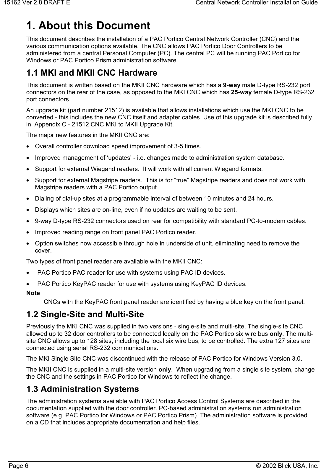 15162 Ver 2.8 DRAFT E Central Network Controller Installation GuidePage 6 © 2002 Blick USA, Inc.1. About this DocumentThis document describes the installation of a PAC Portico Central Network Controller (CNC) and thevarious communication options available. The CNC allows PAC Portico Door Controllers to beadministered from a central Personal Computer (PC). The central PC will be running PAC Portico forWindows or PAC Portico Prism administration software.1.1 MKI and MKII CNC HardwareThis document is written based on the MKII CNC hardware which has a 9-way male D-type RS-232 portconnectors on the rear of the case, as opposed to the MKI CNC which has 25-way female D-type RS-232port connectors.An upgrade kit (part number 21512) is available that allows installations which use the MKI CNC to beconverted - this includes the new CNC itself and adapter cables. Use of this upgrade kit is described fullyin  Appendix C - 21512 CNC MKI to MKII Upgrade Kit.The major new features in the MKII CNC are:•  Overall controller download speed improvement of 3-5 times.•  Improved management of ‘updates’ - i.e. changes made to administration system database.•  Support for external Wiegand readers.  It will work with all current Wiegand formats.•  Support for external Magstripe readers.  This is for “true” Magstripe readers and does not work withMagstripe readers with a PAC Portico output.•  Dialing of dial-up sites at a programmable interval of between 10 minutes and 24 hours.•  Displays which sites are on-line, even if no updates are waiting to be sent.•  9-way D-type RS-232 connectors used on rear for compatibility with standard PC-to-modem cables.•  Improved reading range on front panel PAC Portico reader.•  Option switches now accessible through hole in underside of unit, eliminating need to remove thecover.Two types of front panel reader are available with the MKII CNC:•  PAC Portico PAC reader for use with systems using PAC ID devices.•  PAC Portico KeyPAC reader for use with systems using KeyPAC ID devices.NoteCNCs with the KeyPAC front panel reader are identified by having a blue key on the front panel.1.2 Single-Site and Multi-SitePreviously the MKI CNC was supplied in two versions - single-site and multi-site. The single-site CNCallowed up to 32 door controllers to be connected locally on the PAC Portico six wire bus only. The multi-site CNC allows up to 128 sites, including the local six wire bus, to be controlled. The extra 127 sites areconnected using serial RS-232 communications.The MKI Single Site CNC was discontinued with the release of PAC Portico for Windows Version 3.0.The MKII CNC is supplied in a multi-site version only.  When upgrading from a single site system, changethe CNC and the settings in PAC Portico for Windows to reflect the change.1.3 Administration SystemsThe administration systems available with PAC Portico Access Control Systems are described in thedocumentation supplied with the door controller. PC-based administration systems run administrationsoftware (e.g. PAC Portico for Windows or PAC Portico Prism). The administration software is providedon a CD that includes appropriate documentation and help files.