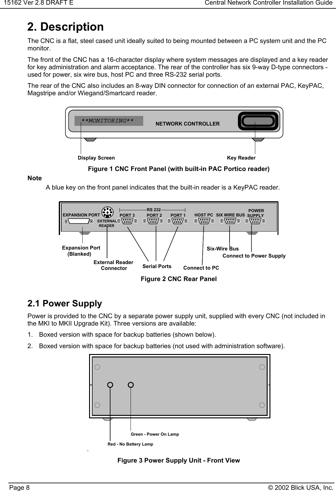 15162 Ver 2.8 DRAFT E Central Network Controller Installation GuidePage 8 © 2002 Blick USA, Inc.2. DescriptionThe CNC is a flat, steel cased unit ideally suited to being mounted between a PC system unit and the PCmonitor.The front of the CNC has a 16-character display where system messages are displayed and a key readerfor key administration and alarm acceptance. The rear of the controller has six 9-way D-type connectors -used for power, six wire bus, host PC and three RS-232 serial ports.The rear of the CNC also includes an 8-way DIN connector for connection of an external PAC, KeyPAC,Magstripe and/or Wiegand/Smartcard reader.NETWORK CONTROLLER**MONITORING**Key ReaderDisplay ScreenFigure 1 CNC Front Panel (with built-in PAC Portico reader)NoteA blue key on the front panel indicates that the built-in reader is a KeyPAC reader.Expansion PortExternal ReaderConnector(Blanked)PORT 3RS 232PORT 2 PORT 1 HOST PC SIX WIRE BUSPOWERSix-Wire BusConnect to PCSerial PortsConnect to Power SupplySUPPLYEXTERNALREADEREXPANSION PORTFigure 2 CNC Rear Panel2.1 Power SupplyPower is provided to the CNC by a separate power supply unit, supplied with every CNC (not included inthe MKI to MKII Upgrade Kit). Three versions are available:1.  Boxed version with space for backup batteries (shown below).2.  Boxed version with space for backup batteries (not used with administration software)..Green - Power On LampRed - No Battery LampFigure 3 Power Supply Unit - Front View