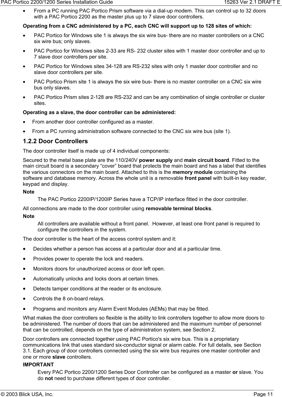 PAC Portico 2200/1200 Series Installation Guide 15263 Ver 2.1 DRAFT E© 2003 Blick USA, Inc. Page 11•  From a PC running PAC Portico Prism software via a dial-up modem. This can control up to 32 doorswith a PAC Portico 2200 as the master plus up to 7 slave door controllers.Operating from a CNC administered by a PC, each CNC will support up to 128 sites of which:•  PAC Portico for Windows site 1 is always the six wire bus- there are no master controllers on a CNCsix wire bus; only slaves.•  PAC Portico for Windows sites 2-33 are RS- 232 cluster sites with 1 master door controller and up to7 slave door controllers per site.•  PAC Portico for Windows sites 34-128 are RS-232 sites with only 1 master door controller and noslave door controllers per site.•  PAC Portico Prism site 1 is always the six wire bus- there is no master controller on a CNC six wirebus only slaves.•  PAC Portico Prism sites 2-128 are RS-232 and can be any combination of single controller or clustersites.Operating as a slave, the door controller can be administered:•  From another door controller configured as a master.•  From a PC running administration software connected to the CNC six wire bus (site 1).1.2.2 Door ControllersThe door controller itself is made up of 4 individual components:Secured to the metal base plate are the 110/240V power supply and main circuit board. Fitted to themain circuit board is a secondary “cover” board that protects the main board and has a label that identifiesthe various connectors on the main board. Attached to this is the memory module containing thesoftware and database memory. Across the whole unit is a removable front panel with built-in key reader,keypad and display.NoteThe PAC Portico 2200IP/1200IP Series have a TCP/IP interface fitted in the door controller.All connections are made to the door controller using removable terminal blocks.NoteAll controllers are available without a front panel.  However, at least one front panel is required toconfigure the controllers in the system.The door controller is the heart of the access control system and it:• Decides whether a person has access at a particular door and at a particular time.• Provides power to operate the lock and readers.• Monitors doors for unauthorized access or door left open.• Automatically unlocks and locks doors at certain times.• Detects tamper conditions at the reader or its enclosure.• Controls the 8 on-board relays.• Programs and monitors any Alarm Event Modules (AEMs) that may be fitted.What makes the door controllers so flexible is the ability to link controllers together to allow more doors tobe administered. The number of doors that can be administered and the maximum number of personnelthat can be controlled, depends on the type of administration system, see Section 2.Door controllers are connected together using PAC Portico&apos;s six wire bus. This is a proprietarycommunications link that uses standard six-conductor signal or alarm cable. For full details, see Section3.1. Each group of door controllers connected using the six wire bus requires one master controller andone or more slave controllers.IMPORTANTEvery PAC Portico 2200/1200 Series Door Controller can be configured as a master or slave. Youdo not need to purchase different types of door controller.