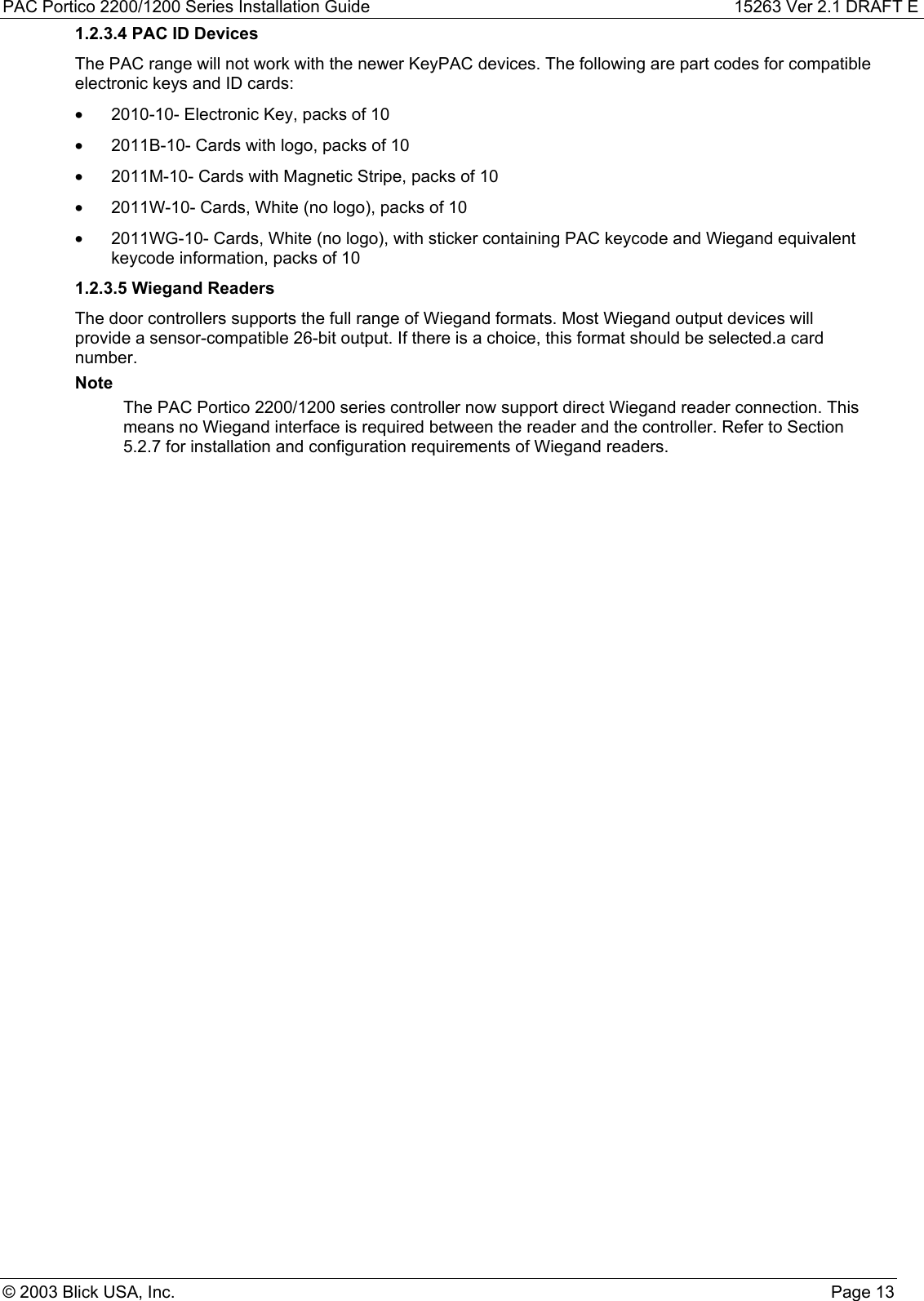 PAC Portico 2200/1200 Series Installation Guide 15263 Ver 2.1 DRAFT E© 2003 Blick USA, Inc. Page 131.2.3.4 PAC ID DevicesThe PAC range will not work with the newer KeyPAC devices. The following are part codes for compatibleelectronic keys and ID cards:•  2010-10- Electronic Key, packs of 10•  2011B-10- Cards with logo, packs of 10•  2011M-10- Cards with Magnetic Stripe, packs of 10•  2011W-10- Cards, White (no logo), packs of 10•  2011WG-10- Cards, White (no logo), with sticker containing PAC keycode and Wiegand equivalentkeycode information, packs of 101.2.3.5 Wiegand ReadersThe door controllers supports the full range of Wiegand formats. Most Wiegand output devices willprovide a sensor-compatible 26-bit output. If there is a choice, this format should be selected.a cardnumber.NoteThe PAC Portico 2200/1200 series controller now support direct Wiegand reader connection. Thismeans no Wiegand interface is required between the reader and the controller. Refer to Section5.2.7 for installation and configuration requirements of Wiegand readers.