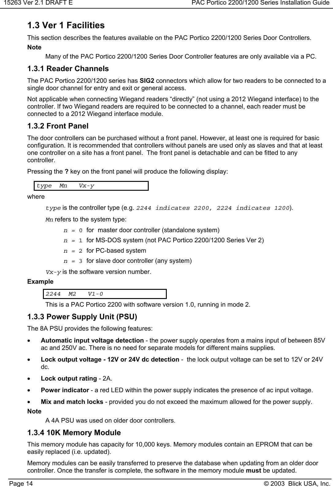 15263 Ver 2.1 DRAFT E PAC Portico 2200/1200 Series Installation GuidePage 14 © 2003  Blick USA, Inc.1.3 Ver 1 FacilitiesThis section describes the features available on the PAC Portico 2200/1200 Series Door Controllers.NoteMany of the PAC Portico 2200/1200 Series Door Controller features are only available via a PC.1.3.1 Reader ChannelsThe PAC Portico 2200/1200 series has SIG2 connectors which allow for two readers to be connected to asingle door channel for entry and exit or general access.Not applicable when connecting Wiegand readers “directly” (not using a 2012 Wiegand interface) to thecontroller. If two Wiegand readers are required to be connected to a channel, each reader must beconnected to a 2012 Wiegand interface module.1.3.2 Front PanelThe door controllers can be purchased without a front panel. However, at least one is required for basicconfiguration. It is recommended that controllers without panels are used only as slaves and that at leastone controller on a site has a front panel.  The front panel is detachable and can be fitted to anycontroller.Pressing the ? key on the front panel will produce the following display:type Mn Vx-ywheretype is the controller type (e.g. 2244 indicates 2200, 2224 indicates 1200).Mn refers to the system type:n=0for master door controller (standalone system)n=1for MS-DOS system (not PAC Portico 2200/1200 Series Ver 2)n=2for PC-based systemn=3for slave door controller (any system)Vx-y is the software version number.Example2244 M2 V1-0This is a PAC Portico 2200 with software version 1.0, running in mode 2.1.3.3 Power Supply Unit (PSU)The 8A PSU provides the following features:• Automatic input voltage detection - the power supply operates from a mains input of between 85Vac and 250V ac. There is no need for separate models for different mains supplies.• Lock output voltage - 12V or 24V dc detection -  the lock output voltage can be set to 12V or 24Vdc.• Lock output rating - 2A.• Power indicator - a red LED within the power supply indicates the presence of ac input voltage.• Mix and match locks - provided you do not exceed the maximum allowed for the power supply.NoteA 4A PSU was used on older door controllers.1.3.4 10K Memory ModuleThis memory module has capacity for 10,000 keys. Memory modules contain an EPROM that can beeasily replaced (i.e. updated).Memory modules can be easily transferred to preserve the database when updating from an older doorcontroller. Once the transfer is complete, the software in the memory module must be updated.