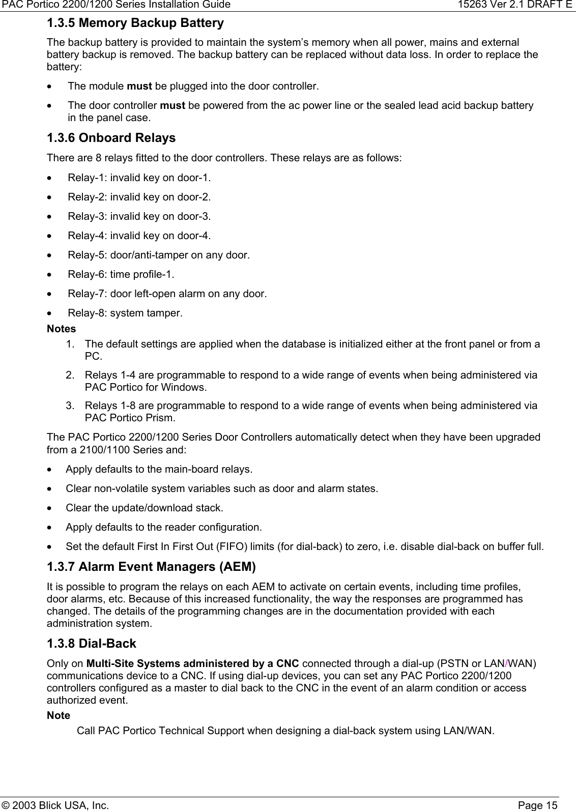 PAC Portico 2200/1200 Series Installation Guide 15263 Ver 2.1 DRAFT E© 2003 Blick USA, Inc. Page 151.3.5 Memory Backup BatteryThe backup battery is provided to maintain the system’s memory when all power, mains and externalbattery backup is removed. The backup battery can be replaced without data loss. In order to replace thebattery:• The module must be plugged into the door controller.•  The door controller must be powered from the ac power line or the sealed lead acid backup batteryin the panel case.1.3.6 Onboard RelaysThere are 8 relays fitted to the door controllers. These relays are as follows:•  Relay-1: invalid key on door-1.•  Relay-2: invalid key on door-2.•  Relay-3: invalid key on door-3.•  Relay-4: invalid key on door-4.•  Relay-5: door/anti-tamper on any door.•  Relay-6: time profile-1.•  Relay-7: door left-open alarm on any door.•  Relay-8: system tamper.Notes1.  The default settings are applied when the database is initialized either at the front panel or from aPC.2.  Relays 1-4 are programmable to respond to a wide range of events when being administered viaPAC Portico for Windows.3.  Relays 1-8 are programmable to respond to a wide range of events when being administered viaPAC Portico Prism.The PAC Portico 2200/1200 Series Door Controllers automatically detect when they have been upgradedfrom a 2100/1100 Series and:•  Apply defaults to the main-board relays.•  Clear non-volatile system variables such as door and alarm states.•  Clear the update/download stack.•  Apply defaults to the reader configuration.•  Set the default First In First Out (FIFO) limits (for dial-back) to zero, i.e. disable dial-back on buffer full.1.3.7 Alarm Event Managers (AEM)It is possible to program the relays on each AEM to activate on certain events, including time profiles,door alarms, etc. Because of this increased functionality, the way the responses are programmed haschanged. The details of the programming changes are in the documentation provided with eachadministration system.1.3.8 Dial-BackOnly on Multi-Site Systems administered by a CNC connected through a dial-up (PSTN or LAN/WAN)communications device to a CNC. If using dial-up devices, you can set any PAC Portico 2200/1200controllers configured as a master to dial back to the CNC in the event of an alarm condition or accessauthorized event.NoteCall PAC Portico Technical Support when designing a dial-back system using LAN/WAN.