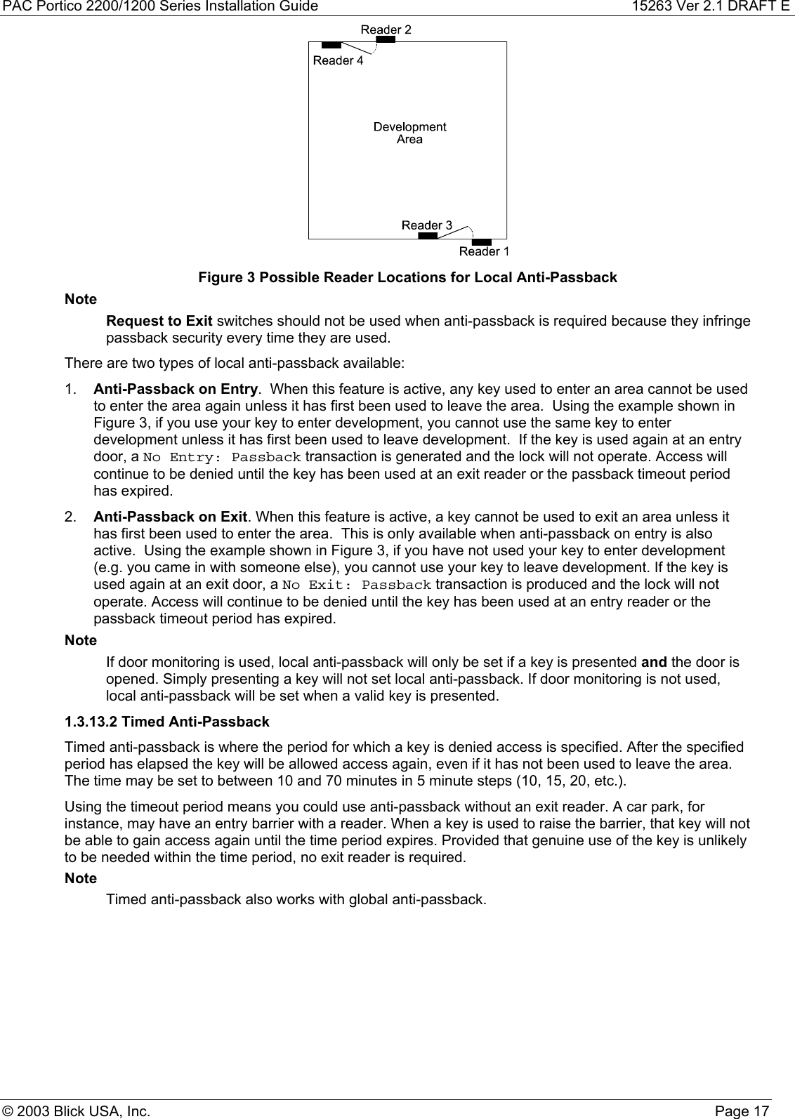 PAC Portico 2200/1200 Series Installation Guide 15263 Ver 2.1 DRAFT E© 2003 Blick USA, Inc. Page 17Figure 3 Possible Reader Locations for Local Anti-PassbackNoteRequest to Exit switches should not be used when anti-passback is required because they infringepassback security every time they are used.There are two types of local anti-passback available:1.  Anti-Passback on Entry.  When this feature is active, any key used to enter an area cannot be usedto enter the area again unless it has first been used to leave the area.  Using the example shown inFigure 3, if you use your key to enter development, you cannot use the same key to enterdevelopment unless it has first been used to leave development.  If the key is used again at an entrydoor, a No Entry: Passback transaction is generated and the lock will not operate. Access willcontinue to be denied until the key has been used at an exit reader or the passback timeout periodhas expired.2.  Anti-Passback on Exit. When this feature is active, a key cannot be used to exit an area unless ithas first been used to enter the area.  This is only available when anti-passback on entry is alsoactive.  Using the example shown in Figure 3, if you have not used your key to enter development(e.g. you came in with someone else), you cannot use your key to leave development. If the key isused again at an exit door, a No Exit: Passback transaction is produced and the lock will notoperate. Access will continue to be denied until the key has been used at an entry reader or thepassback timeout period has expired.NoteIf door monitoring is used, local anti-passback will only be set if a key is presented and the door isopened. Simply presenting a key will not set local anti-passback. If door monitoring is not used,local anti-passback will be set when a valid key is presented.1.3.13.2 Timed Anti-PassbackTimed anti-passback is where the period for which a key is denied access is specified. After the specifiedperiod has elapsed the key will be allowed access again, even if it has not been used to leave the area.The time may be set to between 10 and 70 minutes in 5 minute steps (10, 15, 20, etc.).Using the timeout period means you could use anti-passback without an exit reader. A car park, forinstance, may have an entry barrier with a reader. When a key is used to raise the barrier, that key will notbe able to gain access again until the time period expires. Provided that genuine use of the key is unlikelyto be needed within the time period, no exit reader is required.NoteTimed anti-passback also works with global anti-passback.