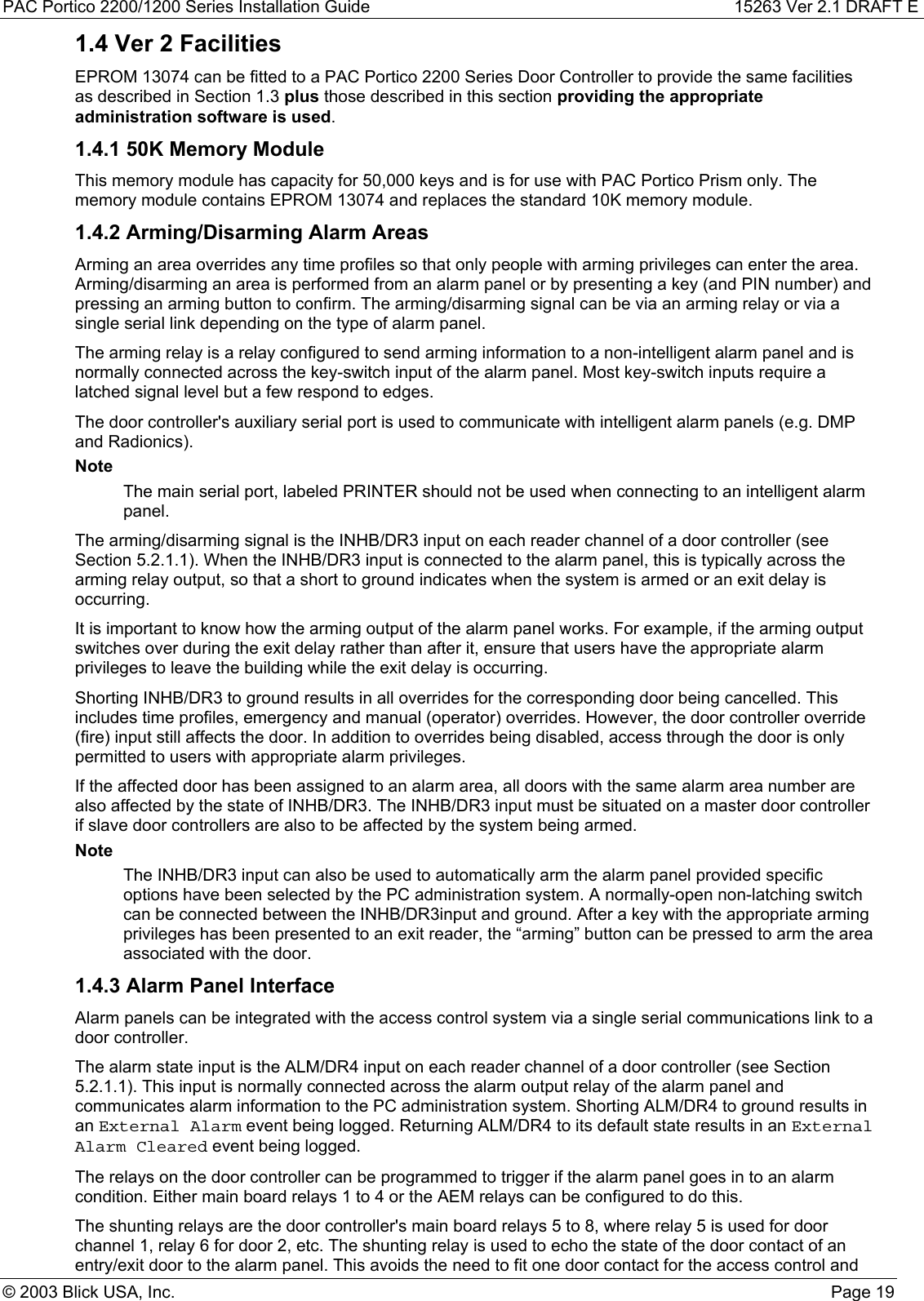 PAC Portico 2200/1200 Series Installation Guide 15263 Ver 2.1 DRAFT E© 2003 Blick USA, Inc. Page 191.4 Ver 2 FacilitiesEPROM 13074 can be fitted to a PAC Portico 2200 Series Door Controller to provide the same facilitiesas described in Section 1.3 plus those described in this section providing the appropriateadministration software is used.1.4.1 50K Memory ModuleThis memory module has capacity for 50,000 keys and is for use with PAC Portico Prism only. Thememory module contains EPROM 13074 and replaces the standard 10K memory module.1.4.2 Arming/Disarming Alarm AreasArming an area overrides any time profiles so that only people with arming privileges can enter the area.Arming/disarming an area is performed from an alarm panel or by presenting a key (and PIN number) andpressing an arming button to confirm. The arming/disarming signal can be via an arming relay or via asingle serial link depending on the type of alarm panel.The arming relay is a relay configured to send arming information to a non-intelligent alarm panel and isnormally connected across the key-switch input of the alarm panel. Most key-switch inputs require alatched signal level but a few respond to edges.The door controller&apos;s auxiliary serial port is used to communicate with intelligent alarm panels (e.g. DMPand Radionics).NoteThe main serial port, labeled PRINTER should not be used when connecting to an intelligent alarmpanel.The arming/disarming signal is the INHB/DR3 input on each reader channel of a door controller (seeSection 5.2.1.1). When the INHB/DR3 input is connected to the alarm panel, this is typically across thearming relay output, so that a short to ground indicates when the system is armed or an exit delay isoccurring.It is important to know how the arming output of the alarm panel works. For example, if the arming outputswitches over during the exit delay rather than after it, ensure that users have the appropriate alarmprivileges to leave the building while the exit delay is occurring.Shorting INHB/DR3 to ground results in all overrides for the corresponding door being cancelled. Thisincludes time profiles, emergency and manual (operator) overrides. However, the door controller override(fire) input still affects the door. In addition to overrides being disabled, access through the door is onlypermitted to users with appropriate alarm privileges.If the affected door has been assigned to an alarm area, all doors with the same alarm area number arealso affected by the state of INHB/DR3. The INHB/DR3 input must be situated on a master door controllerif slave door controllers are also to be affected by the system being armed.NoteThe INHB/DR3 input can also be used to automatically arm the alarm panel provided specificoptions have been selected by the PC administration system. A normally-open non-latching switchcan be connected between the INHB/DR3input and ground. After a key with the appropriate armingprivileges has been presented to an exit reader, the “arming” button can be pressed to arm the areaassociated with the door.1.4.3 Alarm Panel InterfaceAlarm panels can be integrated with the access control system via a single serial communications link to adoor controller.The alarm state input is the ALM/DR4 input on each reader channel of a door controller (see Section5.2.1.1). This input is normally connected across the alarm output relay of the alarm panel andcommunicates alarm information to the PC administration system. Shorting ALM/DR4 to ground results inan External Alarm event being logged. Returning ALM/DR4 to its default state results in an ExternalAlarm Cleared event being logged.The relays on the door controller can be programmed to trigger if the alarm panel goes in to an alarmcondition. Either main board relays 1 to 4 or the AEM relays can be configured to do this.The shunting relays are the door controller&apos;s main board relays 5 to 8, where relay 5 is used for doorchannel 1, relay 6 for door 2, etc. The shunting relay is used to echo the state of the door contact of anentry/exit door to the alarm panel. This avoids the need to fit one door contact for the access control and