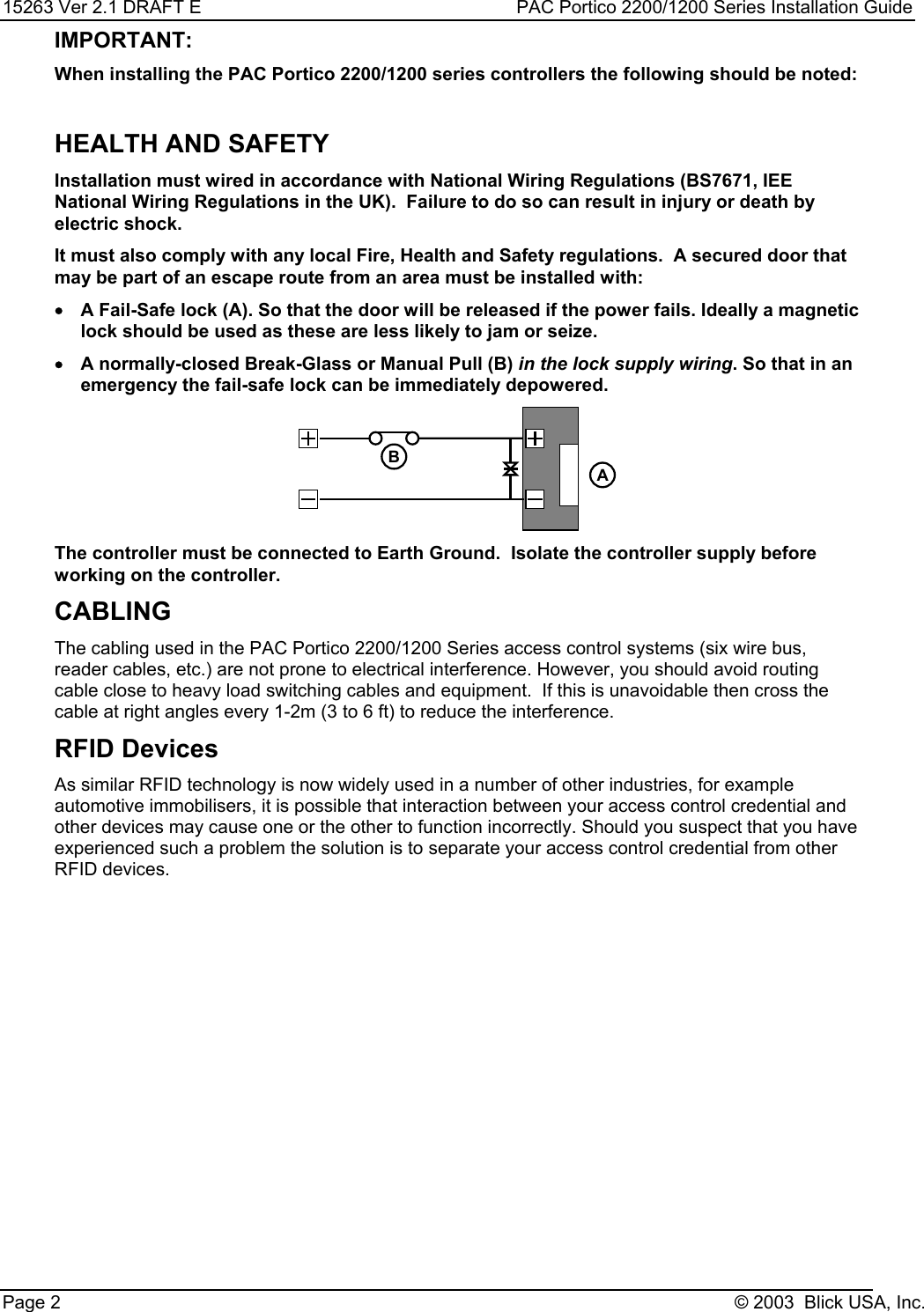 15263 Ver 2.1 DRAFT E PAC Portico 2200/1200 Series Installation GuidePage 2 © 2003  Blick USA, Inc.IMPORTANT:When installing the PAC Portico 2200/1200 series controllers the following should be noted:HEALTH AND SAFETYInstallation must wired in accordance with National Wiring Regulations (BS7671, IEENational Wiring Regulations in the UK).  Failure to do so can result in injury or death byelectric shock.It must also comply with any local Fire, Health and Safety regulations.  A secured door thatmay be part of an escape route from an area must be installed with:•A Fail-Safe lock (A). So that the door will be released if the power fails. Ideally a magneticlock should be used as these are less likely to jam or seize.•A normally-closed Break-Glass or Manual Pull (B) in the lock supply wiring. So that in anemergency the fail-safe lock can be immediately depowered.BAThe controller must be connected to Earth Ground.  Isolate the controller supply beforeworking on the controller.CABLINGThe cabling used in the PAC Portico 2200/1200 Series access control systems (six wire bus,reader cables, etc.) are not prone to electrical interference. However, you should avoid routingcable close to heavy load switching cables and equipment.  If this is unavoidable then cross thecable at right angles every 1-2m (3 to 6 ft) to reduce the interference.RFID DevicesAs similar RFID technology is now widely used in a number of other industries, for exampleautomotive immobilisers, it is possible that interaction between your access control credential andother devices may cause one or the other to function incorrectly. Should you suspect that you haveexperienced such a problem the solution is to separate your access control credential from otherRFID devices.