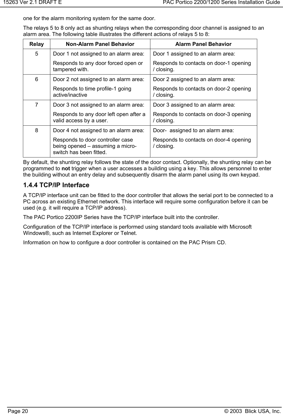 15263 Ver 2.1 DRAFT E PAC Portico 2200/1200 Series Installation GuidePage 20 © 2003  Blick USA, Inc.one for the alarm monitoring system for the same door.The relays 5 to 8 only act as shunting relays when the corresponding door channel is assigned to analarm area. The following table illustrates the different actions of relays 5 to 8:Relay Non-Alarm Panel Behavior Alarm Panel Behavior5 Door 1 not assigned to an alarm area:Responds to any door forced open ortampered with.Door 1 assigned to an alarm area:Responds to contacts on door-1 opening/ closing.6 Door 2 not assigned to an alarm area:Responds to time profile-1 goingactive/inactiveDoor 2 assigned to an alarm area:Responds to contacts on door-2 opening/ closing.7 Door 3 not assigned to an alarm area:Responds to any door left open after avalid access by a user.Door 3 assigned to an alarm area:Responds to contacts on door-3 opening/ closing.8 Door 4 not assigned to an alarm area:Responds to door controller casebeing opened – assuming a micro-switch has been fitted.Door-  assigned to an alarm area:Responds to contacts on door-4 opening/ closing.By default, the shunting relay follows the state of the door contact. Optionally, the shunting relay can beprogrammed to not trigger when a user accesses a building using a key. This allows personnel to enterthe building without an entry delay and subsequently disarm the alarm panel using its own keypad.1.4.4 TCP/IP InterfaceA TCP/IP interface unit can be fitted to the door controller that allows the serial port to be connected to aPC across an existing Ethernet network. This interface will require some configuration before it can beused (e.g. it will require a TCP/IP address).The PAC Portico 2200IP Series have the TCP/IP interface built into the controller.Configuration of the TCP/IP interface is performed using standard tools available with MicrosoftWindows®, such as Internet Explorer or Telnet.Information on how to configure a door controller is contained on the PAC Prism CD.