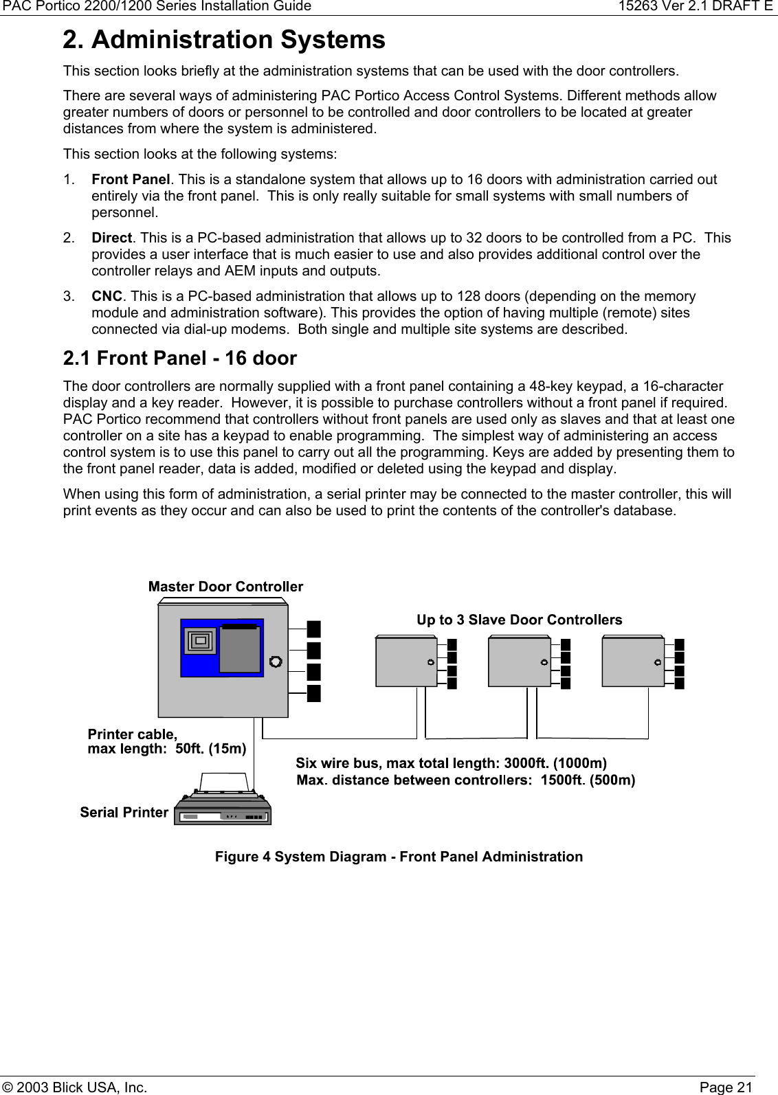 PAC Portico 2200/1200 Series Installation Guide 15263 Ver 2.1 DRAFT E© 2003 Blick USA, Inc. Page 212. Administration SystemsThis section looks briefly at the administration systems that can be used with the door controllers.There are several ways of administering PAC Portico Access Control Systems. Different methods allowgreater numbers of doors or personnel to be controlled and door controllers to be located at greaterdistances from where the system is administered.This section looks at the following systems:1.  Front Panel. This is a standalone system that allows up to 16 doors with administration carried outentirely via the front panel.  This is only really suitable for small systems with small numbers ofpersonnel.2.  Direct. This is a PC-based administration that allows up to 32 doors to be controlled from a PC.  Thisprovides a user interface that is much easier to use and also provides additional control over thecontroller relays and AEM inputs and outputs.3.  CNC. This is a PC-based administration that allows up to 128 doors (depending on the memorymodule and administration software). This provides the option of having multiple (remote) sitesconnected via dial-up modems.  Both single and multiple site systems are described.2.1 Front Panel - 16 doorThe door controllers are normally supplied with a front panel containing a 48-key keypad, a 16-characterdisplay and a key reader.  However, it is possible to purchase controllers without a front panel if required.PAC Portico recommend that controllers without front panels are used only as slaves and that at least onecontroller on a site has a keypad to enable programming.  The simplest way of administering an accesscontrol system is to use this panel to carry out all the programming. Keys are added by presenting them tothe front panel reader, data is added, modified or deleted using the keypad and display.When using this form of administration, a serial printer may be connected to the master controller, this willprint events as they occur and can also be used to print the contents of the controller&apos;s database.Figure 4 System Diagram - Front Panel Administration