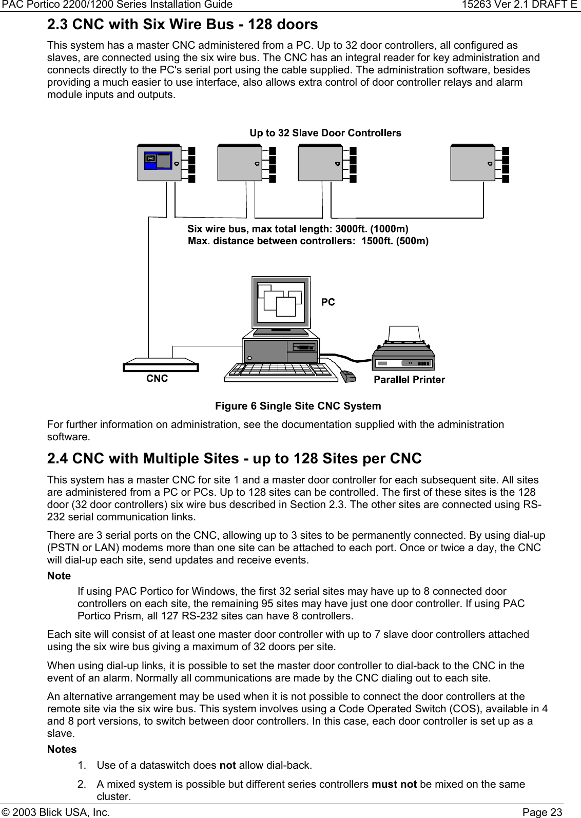 PAC Portico 2200/1200 Series Installation Guide 15263 Ver 2.1 DRAFT E© 2003 Blick USA, Inc. Page 232.3 CNC with Six Wire Bus - 128 doorsThis system has a master CNC administered from a PC. Up to 32 door controllers, all configured asslaves, are connected using the six wire bus. The CNC has an integral reader for key administration andconnects directly to the PC&apos;s serial port using the cable supplied. The administration software, besidesproviding a much easier to use interface, also allows extra control of door controller relays and alarmmodule inputs and outputs.Figure 6 Single Site CNC SystemFor further information on administration, see the documentation supplied with the administrationsoftware.2.4 CNC with Multiple Sites - up to 128 Sites per CNCThis system has a master CNC for site 1 and a master door controller for each subsequent site. All sitesare administered from a PC or PCs. Up to 128 sites can be controlled. The first of these sites is the 128door (32 door controllers) six wire bus described in Section 2.3. The other sites are connected using RS-232 serial communication links.There are 3 serial ports on the CNC, allowing up to 3 sites to be permanently connected. By using dial-up(PSTN or LAN) modems more than one site can be attached to each port. Once or twice a day, the CNCwill dial-up each site, send updates and receive events.NoteIf using PAC Portico for Windows, the first 32 serial sites may have up to 8 connected doorcontrollers on each site, the remaining 95 sites may have just one door controller. If using PACPortico Prism, all 127 RS-232 sites can have 8 controllers.Each site will consist of at least one master door controller with up to 7 slave door controllers attachedusing the six wire bus giving a maximum of 32 doors per site.When using dial-up links, it is possible to set the master door controller to dial-back to the CNC in theevent of an alarm. Normally all communications are made by the CNC dialing out to each site.An alternative arrangement may be used when it is not possible to connect the door controllers at theremote site via the six wire bus. This system involves using a Code Operated Switch (COS), available in 4and 8 port versions, to switch between door controllers. In this case, each door controller is set up as aslave.Notes1.  Use of a dataswitch does not allow dial-back.2.  A mixed system is possible but different series controllers must not be mixed on the samecluster.