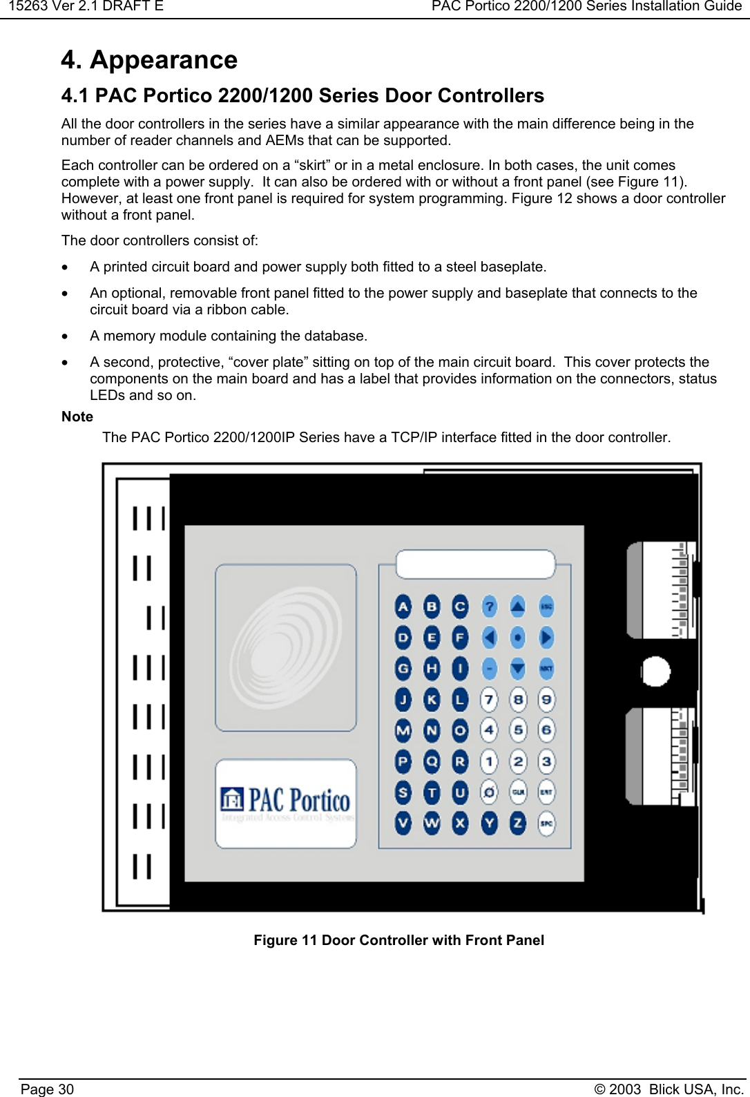 15263 Ver 2.1 DRAFT E PAC Portico 2200/1200 Series Installation GuidePage 30 © 2003  Blick USA, Inc.4. Appearance4.1 PAC Portico 2200/1200 Series Door ControllersAll the door controllers in the series have a similar appearance with the main difference being in thenumber of reader channels and AEMs that can be supported.Each controller can be ordered on a “skirt” or in a metal enclosure. In both cases, the unit comescomplete with a power supply.  It can also be ordered with or without a front panel (see Figure 11).However, at least one front panel is required for system programming. Figure 12 shows a door controllerwithout a front panel.The door controllers consist of:•  A printed circuit board and power supply both fitted to a steel baseplate.•  An optional, removable front panel fitted to the power supply and baseplate that connects to thecircuit board via a ribbon cable.•  A memory module containing the database.•  A second, protective, “cover plate” sitting on top of the main circuit board.  This cover protects thecomponents on the main board and has a label that provides information on the connectors, statusLEDs and so on.NoteThe PAC Portico 2200/1200IP Series have a TCP/IP interface fitted in the door controller.Figure 11 Door Controller with Front Panel