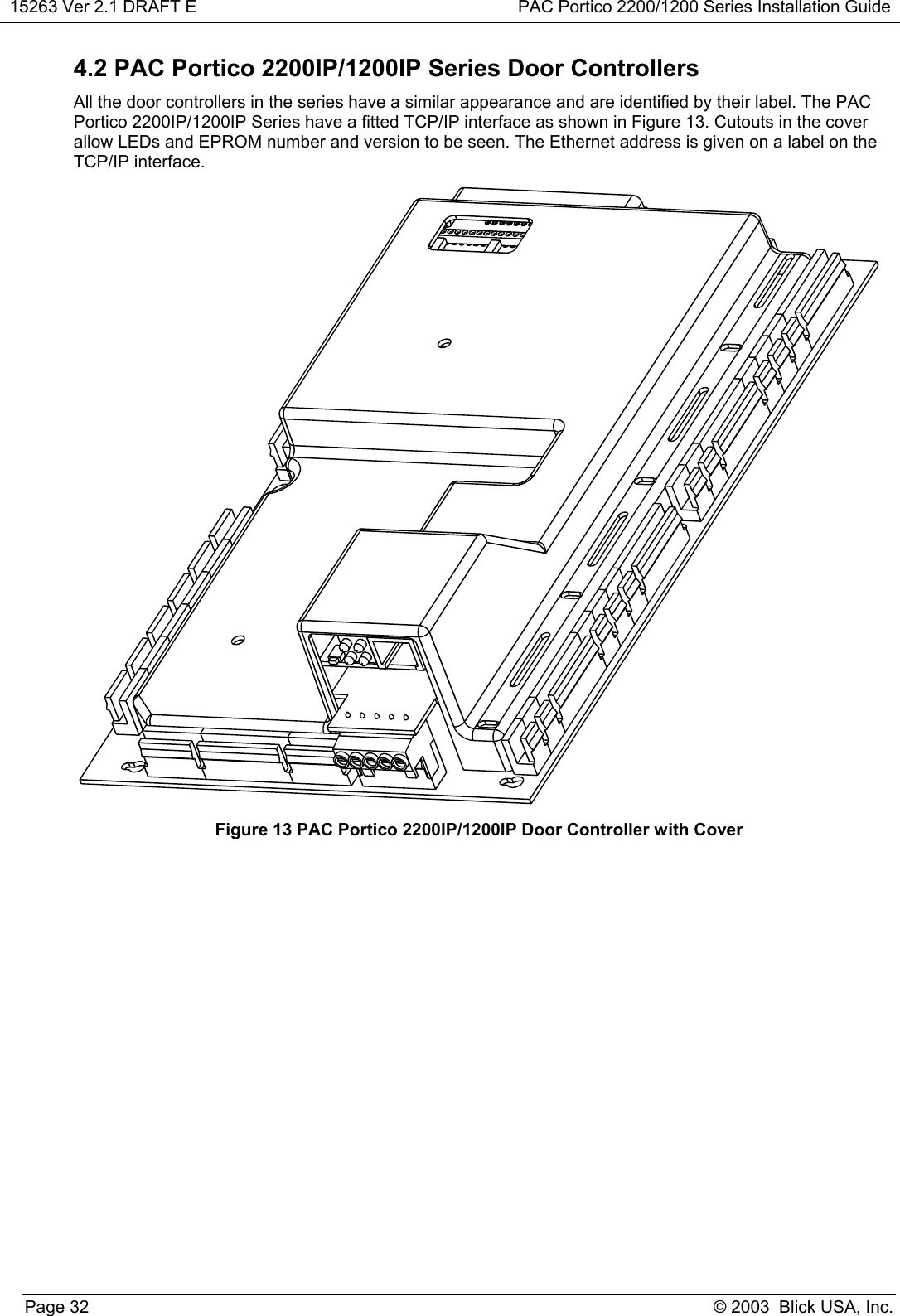 15263 Ver 2.1 DRAFT E PAC Portico 2200/1200 Series Installation GuidePage 32 © 2003  Blick USA, Inc.4.2 PAC Portico 2200IP/1200IP Series Door ControllersAll the door controllers in the series have a similar appearance and are identified by their label. The PACPortico 2200IP/1200IP Series have a fitted TCP/IP interface as shown in Figure 13. Cutouts in the coverallow LEDs and EPROM number and version to be seen. The Ethernet address is given on a label on theTCP/IP interface.Figure 13 PAC Portico 2200IP/1200IP Door Controller with Cover