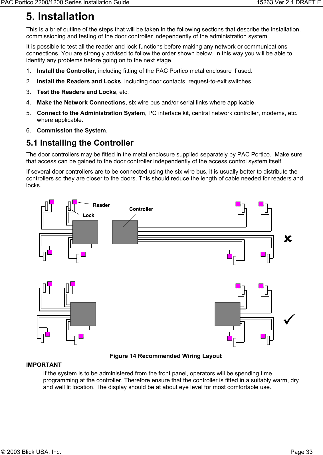 PAC Portico 2200/1200 Series Installation Guide 15263 Ver 2.1 DRAFT E© 2003 Blick USA, Inc. Page 335. InstallationThis is a brief outline of the steps that will be taken in the following sections that describe the installation,commissioning and testing of the door controller independently of the administration system.It is possible to test all the reader and lock functions before making any network or communicationsconnections. You are strongly advised to follow the order shown below. In this way you will be able toidentify any problems before going on to the next stage.1.  Install the Controller, including fitting of the PAC Portico metal enclosure if used.2.  Install the Readers and Locks, including door contacts, request-to-exit switches.3.  Test the Readers and Locks, etc.4.  Make the Network Connections, six wire bus and/or serial links where applicable.5.  Connect to the Administration System, PC interface kit, central network controller, modems, etc.where applicable.6.  Commission the System.5.1 Installing the ControllerThe door controllers may be fitted in the metal enclosure supplied separately by PAC Portico.  Make surethat access can be gained to the door controller independently of the access control system itself.If several door controllers are to be connected using the six wire bus, it is usually better to distribute thecontrollers so they are closer to the doors. This should reduce the length of cable needed for readers andlocks.Figure 14 Recommended Wiring LayoutIMPORTANTIf the system is to be administered from the front panel, operators will be spending timeprogramming at the controller. Therefore ensure that the controller is fitted in a suitably warm, dryand well lit location. The display should be at about eye level for most comfortable use.