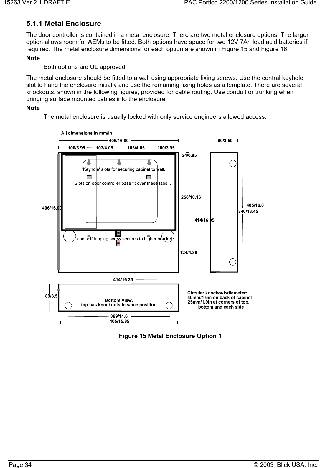 15263 Ver 2.1 DRAFT E PAC Portico 2200/1200 Series Installation GuidePage 34 © 2003  Blick USA, Inc.5.1.1 Metal EnclosureThe door controller is contained in a metal enclosure. There are two metal enclosure options. The largeroption allows room for AEMs to be fitted. Both options have space for two 12V 7Ah lead acid batteries ifrequired. The metal enclosure dimensions for each option are shown in Figure 15 and Figure 16.NoteBoth options are UL approved.The metal enclosure should be fitted to a wall using appropriate fixing screws. Use the central keyholeslot to hang the enclosure initially and use the remaining fixing holes as a template. There are severalknockouts, shown in the following figures, provided for cable routing. Use conduit or trunking whenbringing surface mounted cables into the enclosure.NoteThe metal enclosure is usually locked with only service engineers allowed access.Figure 15 Metal Enclosure Option 1