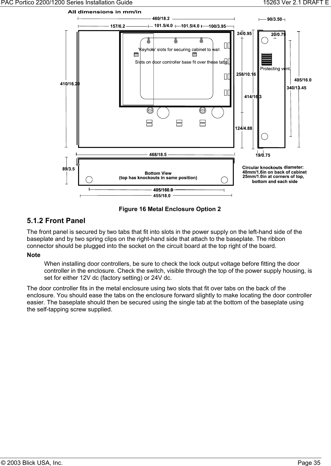 PAC Portico 2200/1200 Series Installation Guide 15263 Ver 2.1 DRAFT E© 2003 Blick USA, Inc. Page 35Figure 16 Metal Enclosure Option 25.1.2 Front PanelThe front panel is secured by two tabs that fit into slots in the power supply on the left-hand side of thebaseplate and by two spring clips on the right-hand side that attach to the baseplate. The ribbonconnector should be plugged into the socket on the circuit board at the top right of the board.NoteWhen installing door controllers, be sure to check the lock output voltage before fitting the doorcontroller in the enclosure. Check the switch, visible through the top of the power supply housing, isset for either 12V dc (factory setting) or 24V dc.The door controller fits in the metal enclosure using two slots that fit over tabs on the back of theenclosure. You should ease the tabs on the enclosure forward slightly to make locating the door controllereasier. The baseplate should then be secured using the single tab at the bottom of the baseplate usingthe self-tapping screw supplied.