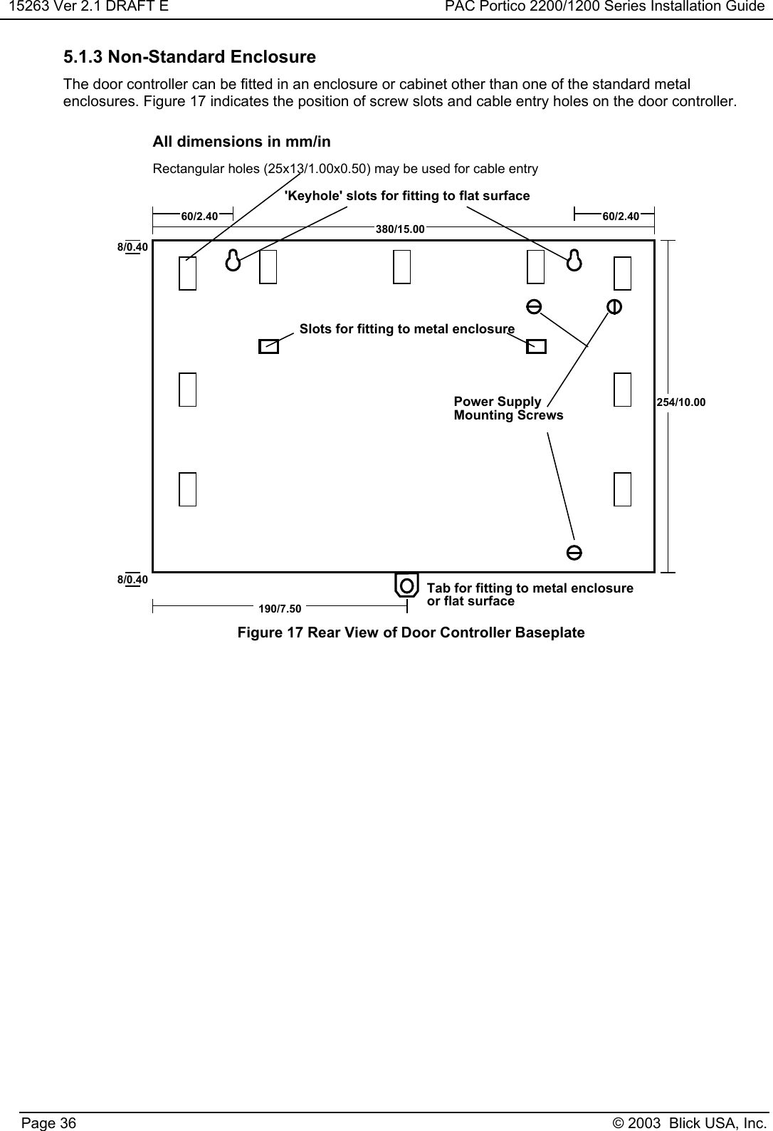 15263 Ver 2.1 DRAFT E PAC Portico 2200/1200 Series Installation GuidePage 36 © 2003  Blick USA, Inc.5.1.3 Non-Standard EnclosureThe door controller can be fitted in an enclosure or cabinet other than one of the standard metalenclosures. Figure 17 indicates the position of screw slots and cable entry holes on the door controller.254/10.00380/15.0060/2.40190/7.508/0.408/0.4060/2.40Power SupplyMounting ScrewsSlots for fitting to metal enclosure&apos;Keyhole&apos; slots for fitting to flat surfaceTab for fitting to metal enclosureor flat surfaceRectangular holes (25x13/1.00x0.50) may be used for cable entryAll dimensions in mm/inFigure 17 Rear View of Door Controller Baseplate