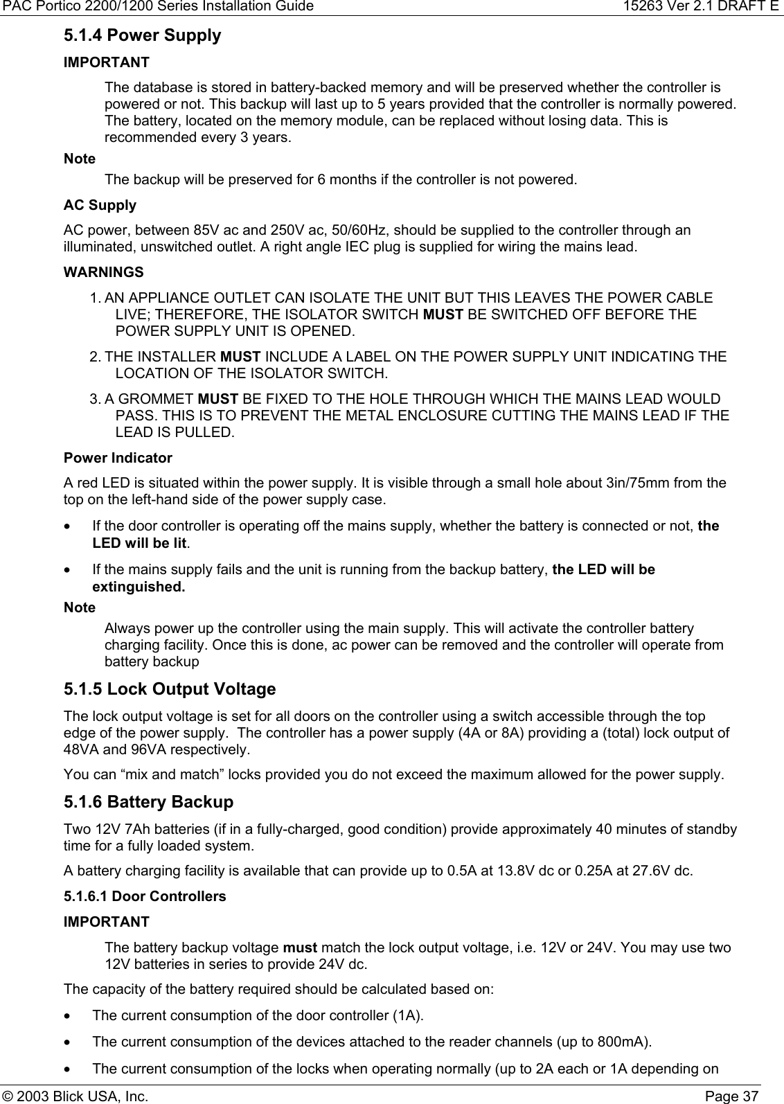 PAC Portico 2200/1200 Series Installation Guide 15263 Ver 2.1 DRAFT E© 2003 Blick USA, Inc. Page 375.1.4 Power SupplyIMPORTANTThe database is stored in battery-backed memory and will be preserved whether the controller ispowered or not. This backup will last up to 5 years provided that the controller is normally powered.The battery, located on the memory module, can be replaced without losing data. This isrecommended every 3 years.NoteThe backup will be preserved for 6 months if the controller is not powered.AC SupplyAC power, between 85V ac and 250V ac, 50/60Hz, should be supplied to the controller through anilluminated, unswitched outlet. A right angle IEC plug is supplied for wiring the mains lead.WARNINGS1. AN APPLIANCE OUTLET CAN ISOLATE THE UNIT BUT THIS LEAVES THE POWER CABLELIVE; THEREFORE, THE ISOLATOR SWITCH MUST BE SWITCHED OFF BEFORE THEPOWER SUPPLY UNIT IS OPENED.2. THE INSTALLER MUST INCLUDE A LABEL ON THE POWER SUPPLY UNIT INDICATING THELOCATION OF THE ISOLATOR SWITCH.3. A GROMMET MUST BE FIXED TO THE HOLE THROUGH WHICH THE MAINS LEAD WOULDPASS. THIS IS TO PREVENT THE METAL ENCLOSURE CUTTING THE MAINS LEAD IF THELEAD IS PULLED.Power IndicatorA red LED is situated within the power supply. It is visible through a small hole about 3in/75mm from thetop on the left-hand side of the power supply case.•  If the door controller is operating off the mains supply, whether the battery is connected or not, theLED will be lit.•  If the mains supply fails and the unit is running from the backup battery, the LED will beextinguished.NoteAlways power up the controller using the main supply. This will activate the controller batterycharging facility. Once this is done, ac power can be removed and the controller will operate frombattery backup5.1.5 Lock Output VoltageThe lock output voltage is set for all doors on the controller using a switch accessible through the topedge of the power supply.  The controller has a power supply (4A or 8A) providing a (total) lock output of48VA and 96VA respectively.You can “mix and match” locks provided you do not exceed the maximum allowed for the power supply.5.1.6 Battery BackupTwo 12V 7Ah batteries (if in a fully-charged, good condition) provide approximately 40 minutes of standbytime for a fully loaded system.A battery charging facility is available that can provide up to 0.5A at 13.8V dc or 0.25A at 27.6V dc.5.1.6.1 Door ControllersIMPORTANTThe battery backup voltage must match the lock output voltage, i.e. 12V or 24V. You may use two12V batteries in series to provide 24V dc.The capacity of the battery required should be calculated based on:•  The current consumption of the door controller (1A).•  The current consumption of the devices attached to the reader channels (up to 800mA).•  The current consumption of the locks when operating normally (up to 2A each or 1A depending on