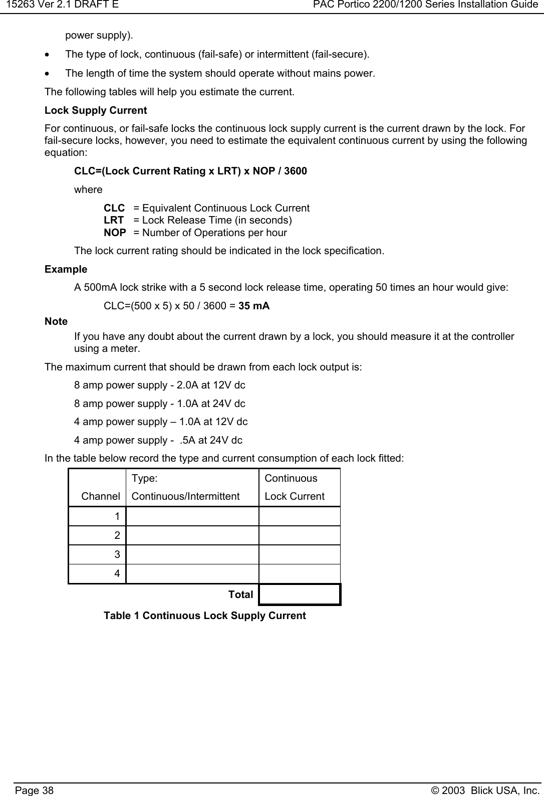 15263 Ver 2.1 DRAFT E PAC Portico 2200/1200 Series Installation GuidePage 38 © 2003  Blick USA, Inc.power supply).•  The type of lock, continuous (fail-safe) or intermittent (fail-secure).•  The length of time the system should operate without mains power.The following tables will help you estimate the current.Lock Supply CurrentFor continuous, or fail-safe locks the continuous lock supply current is the current drawn by the lock. Forfail-secure locks, however, you need to estimate the equivalent continuous current by using the followingequation:CLC=(Lock Current Rating x LRT) x NOP / 3600whereCLC = Equivalent Continuous Lock CurrentLRT = Lock Release Time (in seconds)NOP = Number of Operations per hourThe lock current rating should be indicated in the lock specification.ExampleA 500mA lock strike with a 5 second lock release time, operating 50 times an hour would give:CLC=(500 x 5) x 50 / 3600 = 35 mANoteIf you have any doubt about the current drawn by a lock, you should measure it at the controllerusing a meter.The maximum current that should be drawn from each lock output is:8 amp power supply - 2.0A at 12V dc8 amp power supply - 1.0A at 24V dc4 amp power supply – 1.0A at 12V dc4 amp power supply -  .5A at 24V dcIn the table below record the type and current consumption of each lock fitted:Type: ContinuousChannel Continuous/Intermittent Lock Current1234TotalTable 1 Continuous Lock Supply Current