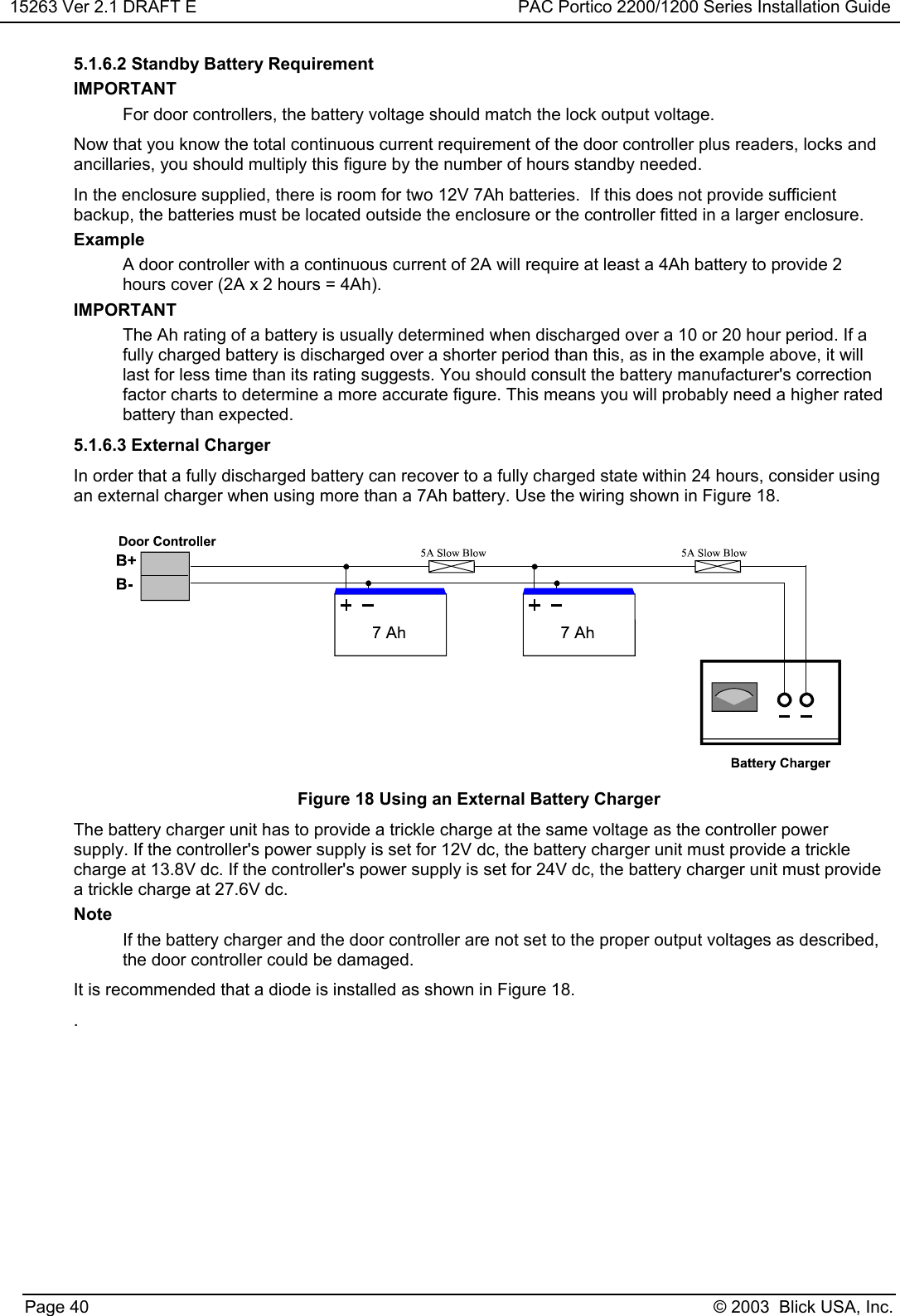 15263 Ver 2.1 DRAFT E PAC Portico 2200/1200 Series Installation GuidePage 40 © 2003  Blick USA, Inc.5.1.6.2 Standby Battery RequirementIMPORTANTFor door controllers, the battery voltage should match the lock output voltage.Now that you know the total continuous current requirement of the door controller plus readers, locks andancillaries, you should multiply this figure by the number of hours standby needed.In the enclosure supplied, there is room for two 12V 7Ah batteries.  If this does not provide sufficientbackup, the batteries must be located outside the enclosure or the controller fitted in a larger enclosure.ExampleA door controller with a continuous current of 2A will require at least a 4Ah battery to provide 2hours cover (2A x 2 hours = 4Ah).IMPORTANTThe Ah rating of a battery is usually determined when discharged over a 10 or 20 hour period. If afully charged battery is discharged over a shorter period than this, as in the example above, it willlast for less time than its rating suggests. You should consult the battery manufacturer&apos;s correctionfactor charts to determine a more accurate figure. This means you will probably need a higher ratedbattery than expected.5.1.6.3 External ChargerIn order that a fully discharged battery can recover to a fully charged state within 24 hours, consider usingan external charger when using more than a 7Ah battery. Use the wiring shown in Figure 18.Figure 18 Using an External Battery ChargerThe battery charger unit has to provide a trickle charge at the same voltage as the controller powersupply. If the controller&apos;s power supply is set for 12V dc, the battery charger unit must provide a tricklecharge at 13.8V dc. If the controller&apos;s power supply is set for 24V dc, the battery charger unit must providea trickle charge at 27.6V dc.NoteIf the battery charger and the door controller are not set to the proper output voltages as described,the door controller could be damaged.It is recommended that a diode is installed as shown in Figure 18..