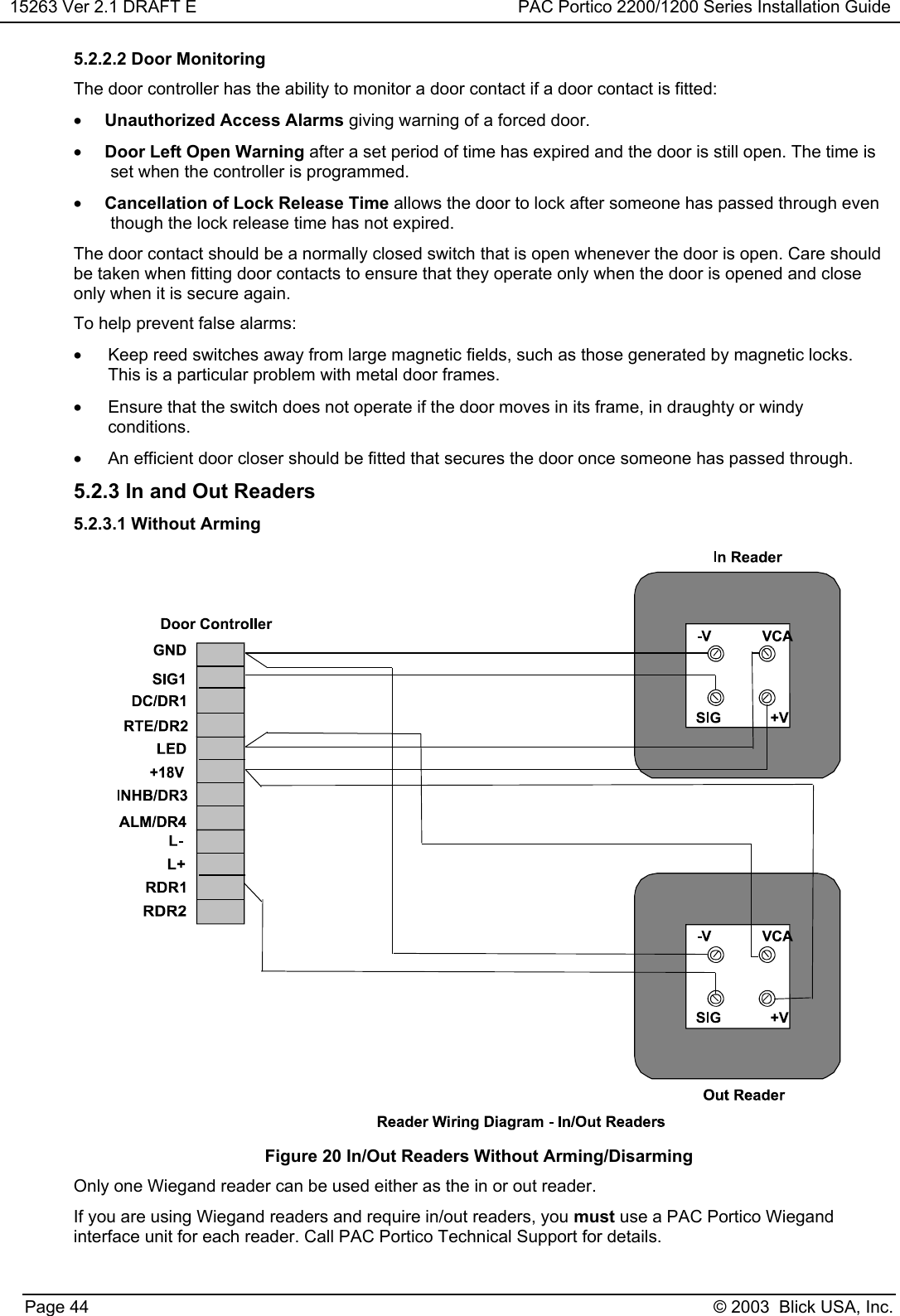 15263 Ver 2.1 DRAFT E PAC Portico 2200/1200 Series Installation GuidePage 44 © 2003  Blick USA, Inc.5.2.2.2 Door MonitoringThe door controller has the ability to monitor a door contact if a door contact is fitted:• Unauthorized Access Alarms giving warning of a forced door.• Door Left Open Warning after a set period of time has expired and the door is still open. The time isset when the controller is programmed.• Cancellation of Lock Release Time allows the door to lock after someone has passed through eventhough the lock release time has not expired.The door contact should be a normally closed switch that is open whenever the door is open. Care shouldbe taken when fitting door contacts to ensure that they operate only when the door is opened and closeonly when it is secure again.To help prevent false alarms:•  Keep reed switches away from large magnetic fields, such as those generated by magnetic locks.This is a particular problem with metal door frames.•  Ensure that the switch does not operate if the door moves in its frame, in draughty or windyconditions.•  An efficient door closer should be fitted that secures the door once someone has passed through.5.2.3 In and Out Readers5.2.3.1 Without ArmingFigure 20 In/Out Readers Without Arming/DisarmingOnly one Wiegand reader can be used either as the in or out reader.If you are using Wiegand readers and require in/out readers, you must use a PAC Portico Wiegandinterface unit for each reader. Call PAC Portico Technical Support for details.