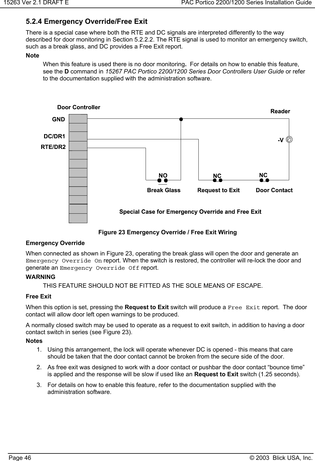 15263 Ver 2.1 DRAFT E PAC Portico 2200/1200 Series Installation GuidePage 46 © 2003  Blick USA, Inc.5.2.4 Emergency Override/Free ExitThere is a special case where both the RTE and DC signals are interpreted differently to the waydescribed for door monitoring in Section 5.2.2.2. The RTE signal is used to monitor an emergency switch,such as a break glass, and DC provides a Free Exit report.NoteWhen this feature is used there is no door monitoring.  For details on how to enable this feature,see the D command in 15267 PAC Portico 2200/1200 Series Door Controllers User Guide or referto the documentation supplied with the administration software.Figure 23 Emergency Override / Free Exit WiringEmergency OverrideWhen connected as shown in Figure 23, operating the break glass will open the door and generate anEmergency Override On report. When the switch is restored, the controller will re-lock the door andgenerate an Emergency Override Off report.WARNINGTHIS FEATURE SHOULD NOT BE FITTED AS THE SOLE MEANS OF ESCAPE.Free ExitWhen this option is set, pressing the Request to Exit switch will produce a Free Exit report.  The doorcontact will allow door left open warnings to be produced.A normally closed switch may be used to operate as a request to exit switch, in addition to having a doorcontact switch in series (see Figure 23).Notes1.  Using this arrangement, the lock will operate whenever DC is opened - this means that careshould be taken that the door contact cannot be broken from the secure side of the door.2.  As free exit was designed to work with a door contact or pushbar the door contact “bounce time”is applied and the response will be slow if used like an Request to Exit switch (1.25 seconds).3.  For details on how to enable this feature, refer to the documentation supplied with theadministration software.