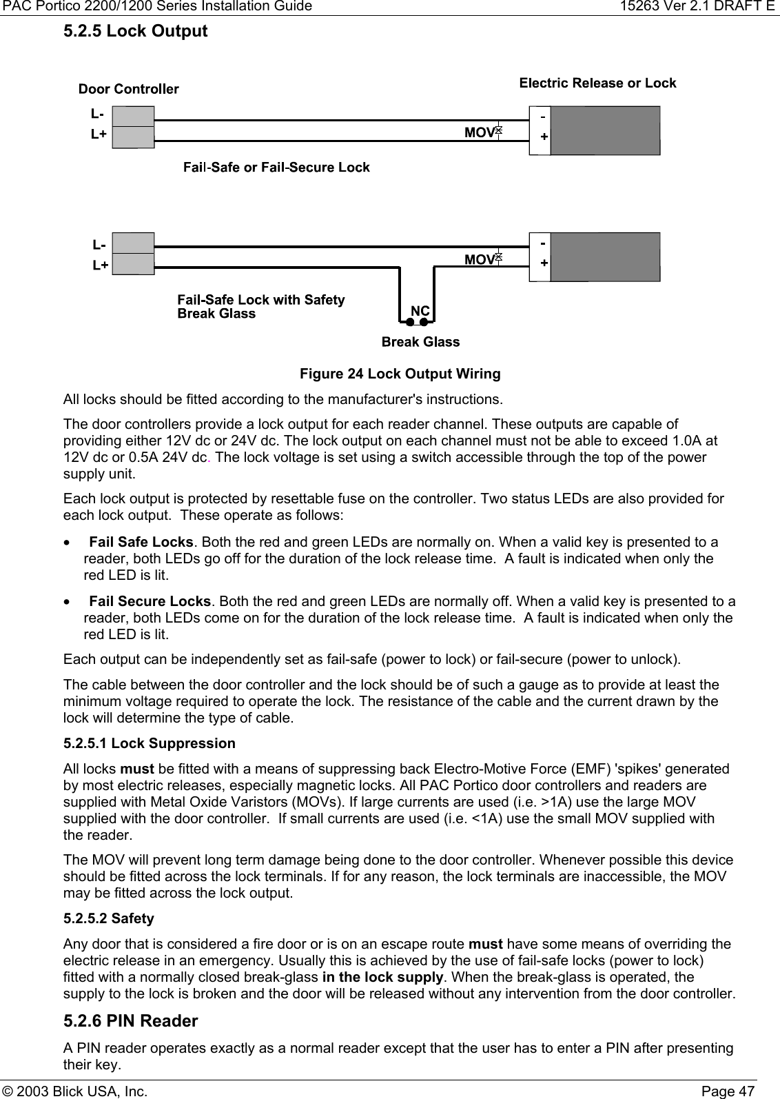 PAC Portico 2200/1200 Series Installation Guide 15263 Ver 2.1 DRAFT E© 2003 Blick USA, Inc. Page 475.2.5 Lock OutputFigure 24 Lock Output WiringAll locks should be fitted according to the manufacturer&apos;s instructions.The door controllers provide a lock output for each reader channel. These outputs are capable ofproviding either 12V dc or 24V dc. The lock output on each channel must not be able to exceed 1.0A at12V dc or 0.5A 24V dc. The lock voltage is set using a switch accessible through the top of the powersupply unit.Each lock output is protected by resettable fuse on the controller. Two status LEDs are also provided foreach lock output.  These operate as follows:• Fail Safe Locks. Both the red and green LEDs are normally on. When a valid key is presented to areader, both LEDs go off for the duration of the lock release time.  A fault is indicated when only thered LED is lit.• Fail Secure Locks. Both the red and green LEDs are normally off. When a valid key is presented to areader, both LEDs come on for the duration of the lock release time.  A fault is indicated when only thered LED is lit.Each output can be independently set as fail-safe (power to lock) or fail-secure (power to unlock).The cable between the door controller and the lock should be of such a gauge as to provide at least theminimum voltage required to operate the lock. The resistance of the cable and the current drawn by thelock will determine the type of cable.5.2.5.1 Lock SuppressionAll locks must be fitted with a means of suppressing back Electro-Motive Force (EMF) &apos;spikes&apos; generatedby most electric releases, especially magnetic locks. All PAC Portico door controllers and readers aresupplied with Metal Oxide Varistors (MOVs). If large currents are used (i.e. &gt;1A) use the large MOVsupplied with the door controller.  If small currents are used (i.e. &lt;1A) use the small MOV supplied withthe reader.The MOV will prevent long term damage being done to the door controller. Whenever possible this deviceshould be fitted across the lock terminals. If for any reason, the lock terminals are inaccessible, the MOVmay be fitted across the lock output.5.2.5.2 SafetyAny door that is considered a fire door or is on an escape route must have some means of overriding theelectric release in an emergency. Usually this is achieved by the use of fail-safe locks (power to lock)fitted with a normally closed break-glass in the lock supply. When the break-glass is operated, thesupply to the lock is broken and the door will be released without any intervention from the door controller.5.2.6 PIN ReaderA PIN reader operates exactly as a normal reader except that the user has to enter a PIN after presentingtheir key.