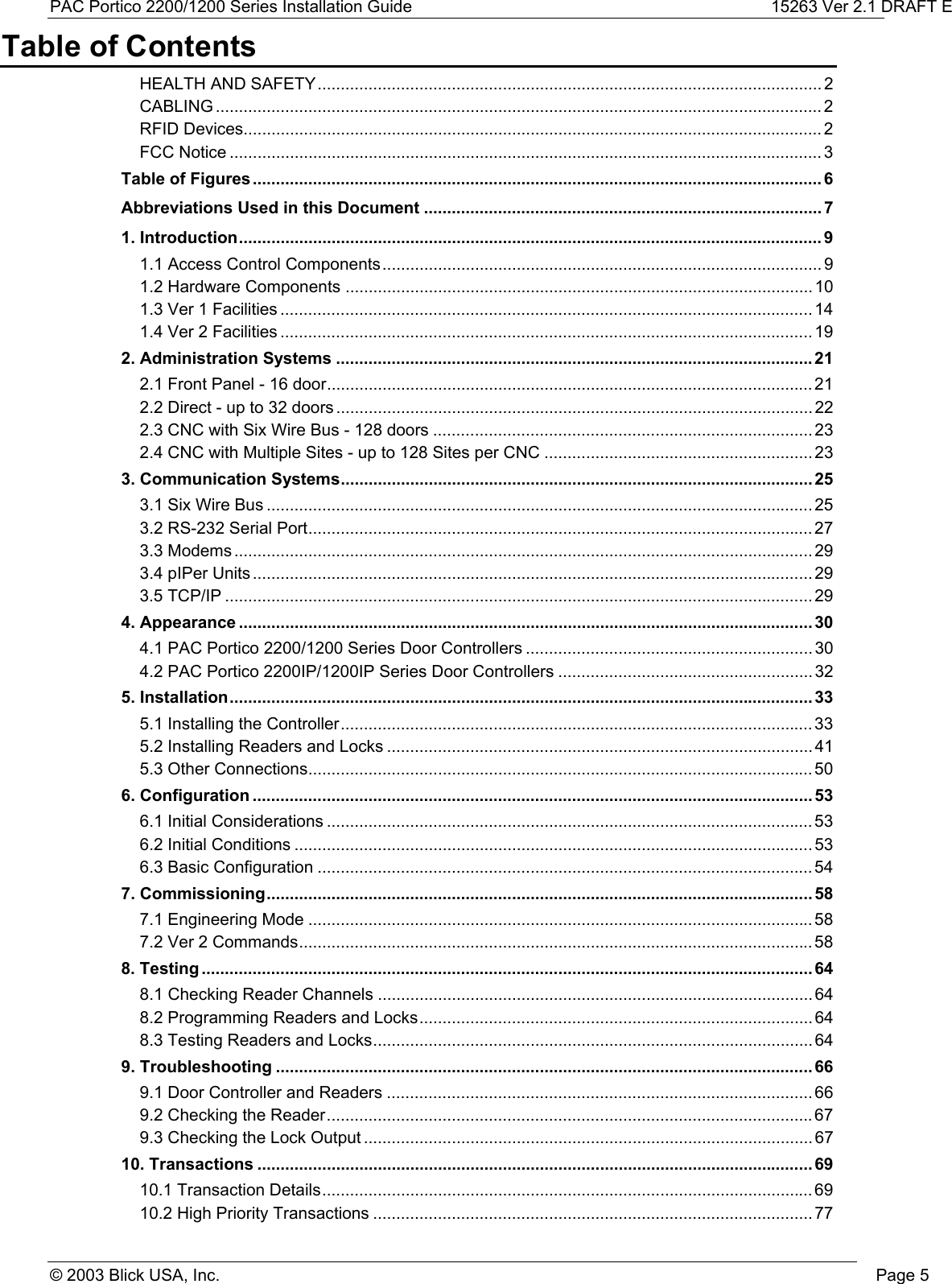 PAC Portico 2200/1200 Series Installation Guide 15263 Ver 2.1 DRAFT E© 2003 Blick USA, Inc. Page 5Table of ContentsHEALTH AND SAFETY............................................................................................................. 2CABLING ................................................................................................................................... 2RFID Devices............................................................................................................................. 2FCC Notice ................................................................................................................................ 3Table of Figures........................................................................................................................... 6Abbreviations Used in this Document ...................................................................................... 71. Introduction.............................................................................................................................. 91.1 Access Control Components............................................................................................... 91.2 Hardware Components ..................................................................................................... 101.3 Ver 1 Facilities ................................................................................................................... 141.4 Ver 2 Facilities ................................................................................................................... 192. Administration Systems .......................................................................................................212.1 Front Panel - 16 door......................................................................................................... 212.2 Direct - up to 32 doors ....................................................................................................... 222.3 CNC with Six Wire Bus - 128 doors .................................................................................. 232.4 CNC with Multiple Sites - up to 128 Sites per CNC .......................................................... 233. Communication Systems...................................................................................................... 253.1 Six Wire Bus ...................................................................................................................... 253.2 RS-232 Serial Port............................................................................................................. 273.3 Modems ............................................................................................................................. 293.4 pIPer Units ......................................................................................................................... 293.5 TCP/IP ............................................................................................................................... 294. Appearance ............................................................................................................................304.1 PAC Portico 2200/1200 Series Door Controllers .............................................................. 304.2 PAC Portico 2200IP/1200IP Series Door Controllers ....................................................... 325. Installation..............................................................................................................................335.1 Installing the Controller...................................................................................................... 335.2 Installing Readers and Locks ............................................................................................ 415.3 Other Connections............................................................................................................. 506. Configuration .........................................................................................................................536.1 Initial Considerations ......................................................................................................... 536.2 Initial Conditions ................................................................................................................ 536.3 Basic Configuration ........................................................................................................... 547. Commissioning......................................................................................................................587.1 Engineering Mode ............................................................................................................. 587.2 Ver 2 Commands............................................................................................................... 588. Testing ....................................................................................................................................648.1 Checking Reader Channels .............................................................................................. 648.2 Programming Readers and Locks..................................................................................... 648.3 Testing Readers and Locks............................................................................................... 649. Troubleshooting ....................................................................................................................669.1 Door Controller and Readers ............................................................................................ 669.2 Checking the Reader.........................................................................................................679.3 Checking the Lock Output ................................................................................................. 6710. Transactions ........................................................................................................................6910.1 Transaction Details.......................................................................................................... 6910.2 High Priority Transactions ............................................................................................... 77