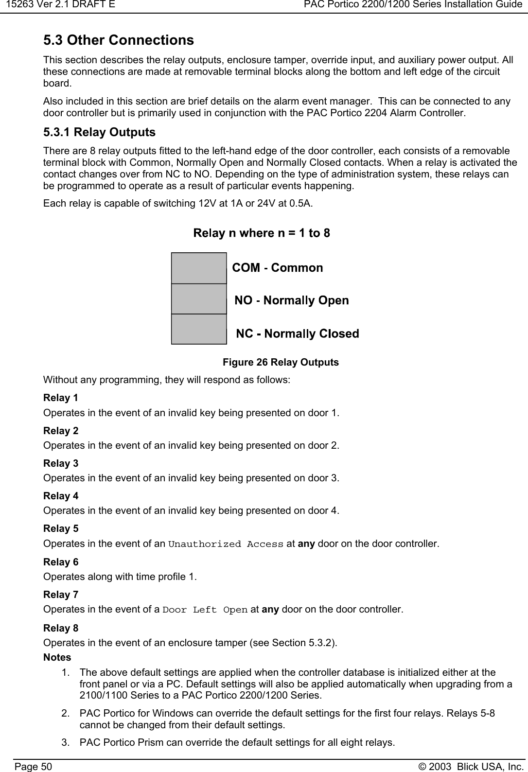 15263 Ver 2.1 DRAFT E PAC Portico 2200/1200 Series Installation GuidePage 50 © 2003  Blick USA, Inc.5.3 Other ConnectionsThis section describes the relay outputs, enclosure tamper, override input, and auxiliary power output. Allthese connections are made at removable terminal blocks along the bottom and left edge of the circuitboard.Also included in this section are brief details on the alarm event manager.  This can be connected to anydoor controller but is primarily used in conjunction with the PAC Portico 2204 Alarm Controller.5.3.1 Relay OutputsThere are 8 relay outputs fitted to the left-hand edge of the door controller, each consists of a removableterminal block with Common, Normally Open and Normally Closed contacts. When a relay is activated thecontact changes over from NC to NO. Depending on the type of administration system, these relays canbe programmed to operate as a result of particular events happening.Each relay is capable of switching 12V at 1A or 24V at 0.5A.Figure 26 Relay OutputsWithout any programming, they will respond as follows:Relay 1Operates in the event of an invalid key being presented on door 1.Relay 2Operates in the event of an invalid key being presented on door 2.Relay 3Operates in the event of an invalid key being presented on door 3.Relay 4Operates in the event of an invalid key being presented on door 4.Relay 5Operates in the event of an Unauthorized Access at any door on the door controller.Relay 6Operates along with time profile 1.Relay 7Operates in the event of a Door Left Open at any door on the door controller.Relay 8Operates in the event of an enclosure tamper (see Section 5.3.2).Notes1.  The above default settings are applied when the controller database is initialized either at thefront panel or via a PC. Default settings will also be applied automatically when upgrading from a2100/1100 Series to a PAC Portico 2200/1200 Series.2.  PAC Portico for Windows can override the default settings for the first four relays. Relays 5-8cannot be changed from their default settings.3.  PAC Portico Prism can override the default settings for all eight relays.