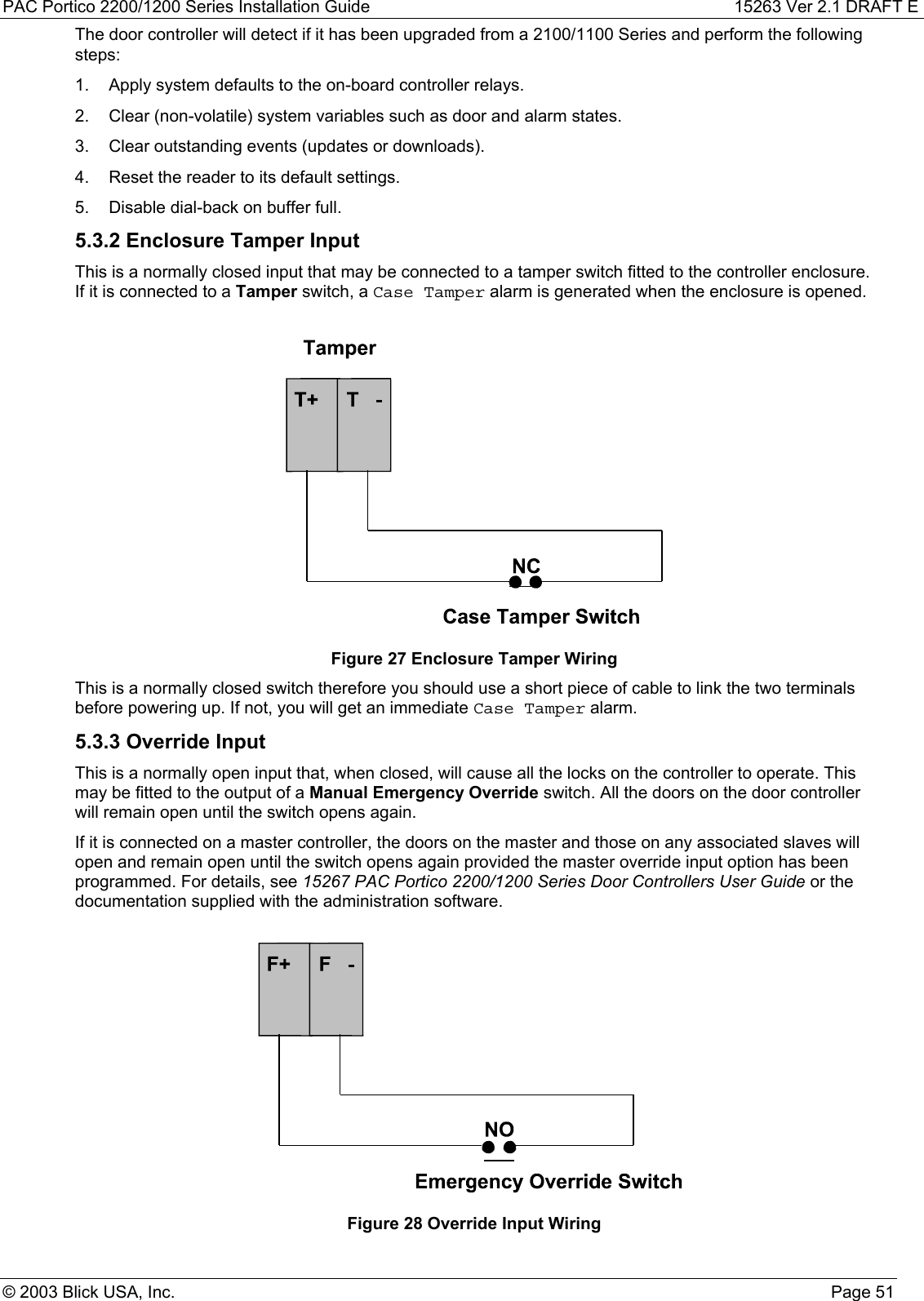 PAC Portico 2200/1200 Series Installation Guide 15263 Ver 2.1 DRAFT E© 2003 Blick USA, Inc. Page 51The door controller will detect if it has been upgraded from a 2100/1100 Series and perform the followingsteps:1.  Apply system defaults to the on-board controller relays.2.  Clear (non-volatile) system variables such as door and alarm states.3.  Clear outstanding events (updates or downloads).4.  Reset the reader to its default settings.5.  Disable dial-back on buffer full.5.3.2 Enclosure Tamper InputThis is a normally closed input that may be connected to a tamper switch fitted to the controller enclosure.If it is connected to a Tamper switch, a Case Tamper alarm is generated when the enclosure is opened.Figure 27 Enclosure Tamper WiringThis is a normally closed switch therefore you should use a short piece of cable to link the two terminalsbefore powering up. If not, you will get an immediate Case Tamper alarm.5.3.3 Override InputThis is a normally open input that, when closed, will cause all the locks on the controller to operate. Thismay be fitted to the output of a Manual Emergency Override switch. All the doors on the door controllerwill remain open until the switch opens again.If it is connected on a master controller, the doors on the master and those on any associated slaves willopen and remain open until the switch opens again provided the master override input option has beenprogrammed. For details, see 15267 PAC Portico 2200/1200 Series Door Controllers User Guide or thedocumentation supplied with the administration software.Figure 28 Override Input Wiring